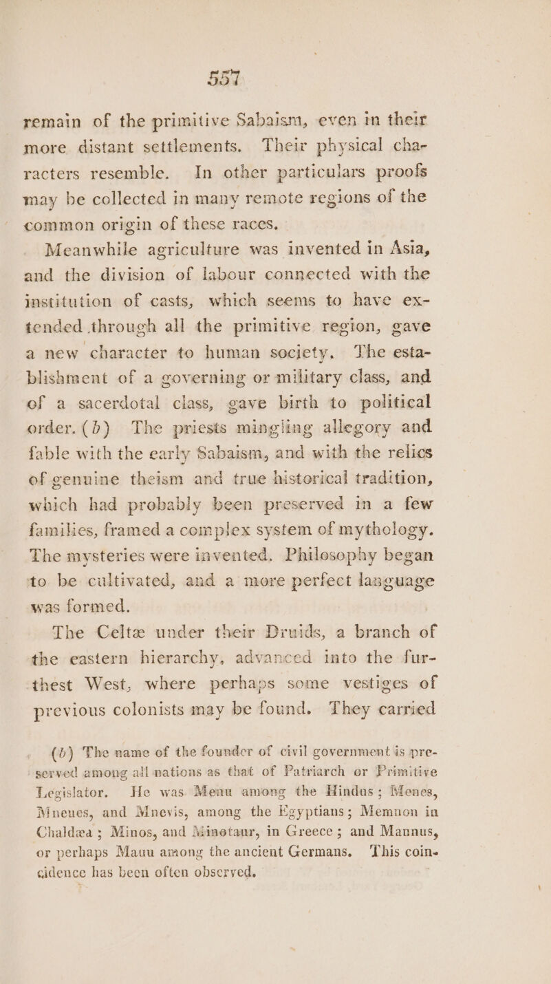 remain of the primitive Sabaism, even in their more distant settlements. Their physical cha- racters resemble. In other particulars proofs may be collected in many remote regions of the common origin of these races, Meanwhile agriculture was invented in Asia, and the division of labour connected with the institution of casts, which seems to have ex- tended through all the primitive region, gave a new character to human society, The esta- blishment of a governing or military class, and of a sacerdotal class, gave birth to political order.(b) The priests mingling allegory and fable with the early Sabaism, and with the relics of genuine theism and true historical tradition, which had probably been preserved in a few families, framed a complex system of mythology. The mysteries were invented. Philosophy began to be cultivated, and a more perfect language was formed. ) The Celtz under their Druids, a branch of the eastern hierarchy, advanced into the fur- thest West, where perhaps some vestiges of previous colonists may be found. They carried (b) The name of the founder of civil government is pre- served among all nations as that of Patriarch or Primitive Legislator. He was) Menu among the Hindus ; Menes, Mneues, and Mnevis, among the Egyptians; Memnon in Chaldza ; Minos, and Minetaur, in Greece; and Mannus, or perhaps Mauu among the ancient Germans. This coin- cidence has been often observed.