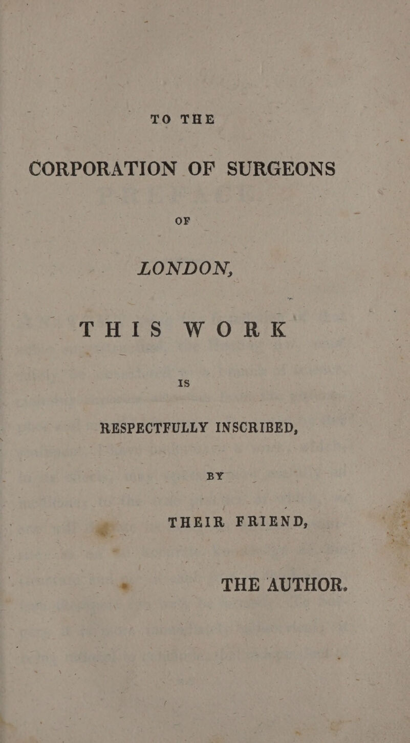 TO THE CORPORATION OF SURGEONS OF LONDON, THIS WORK 1s RESPECTFULLY INSCRIBED, BY oxive FRIEND, . THE AUTHOR.