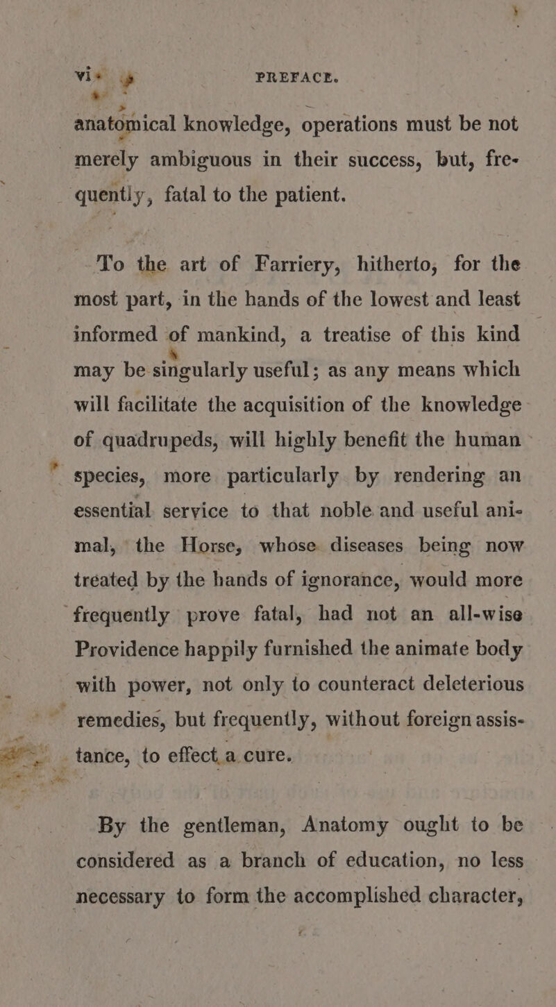 Vie » PREFACE. Cs * anatomical knowledge, operations must be not quently, fatal to the patient. To the art of F arriery, hitherto, for the most part, in the hands of the lowest and least informed of mankind, a treatise of this kind may be sitgolacly useful; as any means which will facilitate the acquisition of the knowledge of quadrupeds, will highly benefit the human species, more particularly by rendering an essential. service to that noble and useful ani- mal, the Horse, whose diseases being now treated by the hands of ignorance, would more Providence happily furnished the animate body with power, not only to counteract deleterious By the gentleman, Anatomy ought to be considered as a branch of education, no less necessary to form the accomplished character, bd