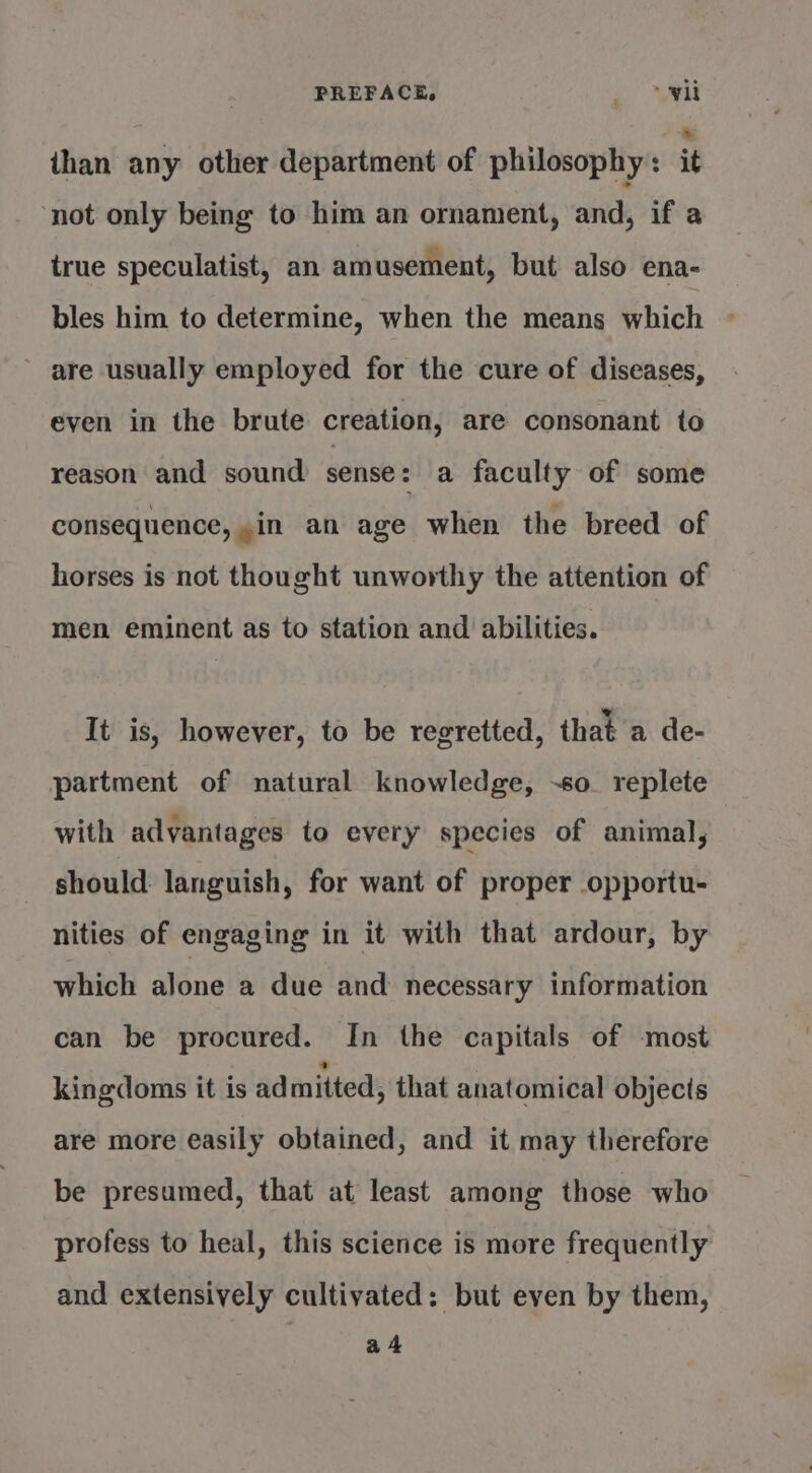 than any other department of philosophy : it ‘not only being to him an ornament, and, if a true speculatist, an amusement, but also ena- bles him to determine, when the means which ~ ’ are usually employed for the cure of diseases, even in the brute creation, are consonant to reason and sound sense : a faculty of some consequence, in an age when the breed of horses is not thought unworthy the attention of men eminent as to station and abilities. It is, however, to be regretted, that a de- partment of natural knowledge, -so_ replete with advantages to every species of animal, should languish, for want of proper opportu- nities of engaging in it with that ardour, by which alone a due and necessary information can be procured. In the capitals of most kingdoms it is ad mitted, that anatomical objecis are more easily obtained, and it may therefore be presumed, that at least among those who profess to heal, this science is more frequently and extensively cultivated: but even by them, a4