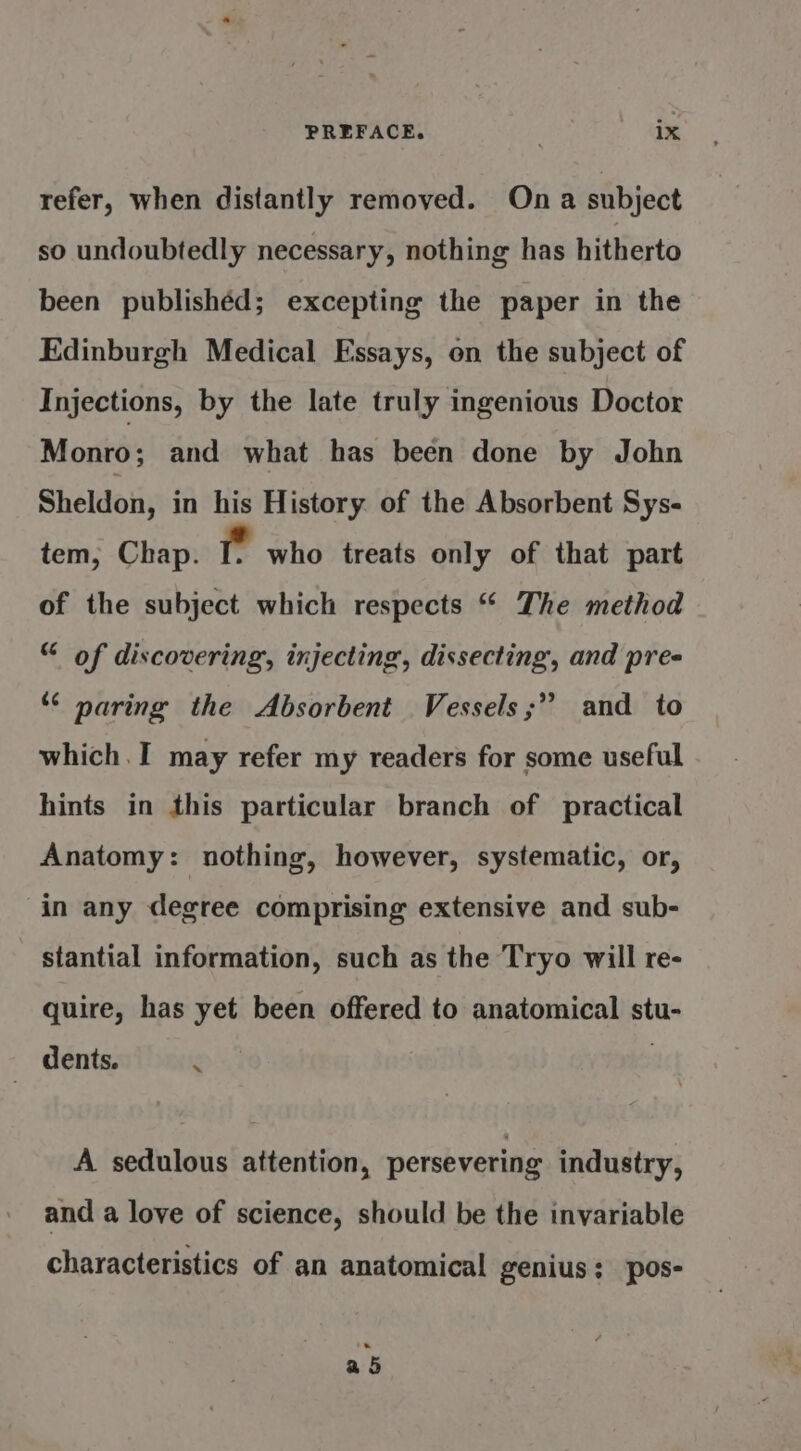 refer, when distantly removed. Ona subject so undoubtedly necessary, nothing has hitherto been publishéd; excepting the paper in the Edinburgh Medical Essays, on the subject of Injections, by the late truly ingenious Doctor Monro; and what has been done by John Sheldon, in his History of the Absorbent Sys- tem, Chap. eg who treats only of that part of the subject which respects “ The method “ of discovering, injecting, dissecting, and pres “&lt; paring the Absorbent Vessels;” and to which. I may refer my readers for some useful hints in this particular branch of practical Anatomy: nothing, however, systematic, or, in any degree comprising extensive and sub- stantial information, such as the Tryo will re- quire, has yet been offered to anatomical stu- | dents. 2 A sedulous attention, persevering industry, and a love of science, should be the invariable characteristics of an anatomical genius: pos- a 5