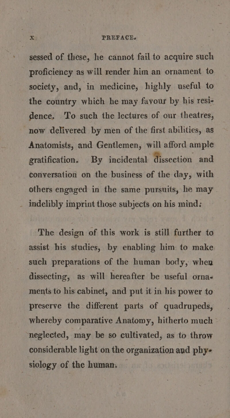 \ sessed of these, he cannot fail to acquire such society, and, in medicine, highly useful to the country which he may favour by his resi- dence. To such the lectures of our theatres, now delivered by men of the first abilities, as Anatomists, and Gentlemen, will afford ample gratification. By incidental dissection and conversation on the business of the day, with others engaged in the same pursuits, he may indelibly imprint those subjects on his mind: ‘The design of this work is still further to assist his studies, by enabling him to make such preparations of the human body, when dissecting, as will hereafter be useful orna- ments to his cabinet, and put it in his power to preserve the different parts of quadrupeds, whereby comparative Anatomy, hitherto much neglected, may be so cultivated, as to throw considerable light on the organization avd phy-