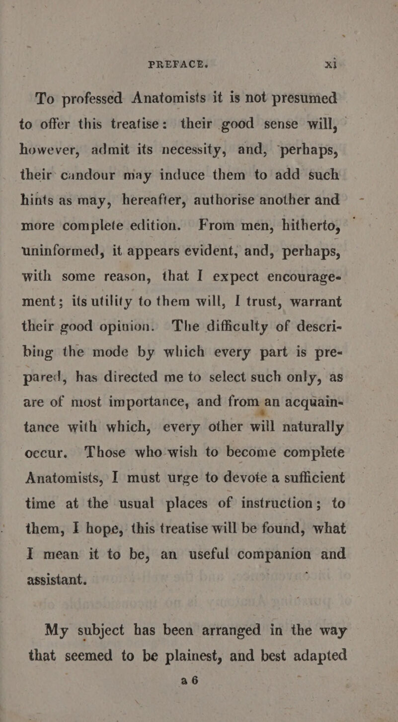 To professed Anatomists it is not presumed to offer this treatise: their good sense will, however, admit its necessity, and, “perhaps, their candour may induce them to add such hints as may, hereafter, authorise another and more complete edition. From men, hitherto, uninformed, it appears evident, and, perhaps, with some reason, that I expect encourage- ment; its utility to them will, I trust, warrant their good opinion. The difficulty of descri- bing the mode by which every part is pre- pared, has directed me to select such only, as are of most importance, and from an acquain- tance with which, every other will naturally occur. Those who wish to become compiete Anatomists, I must urge to devote a sufficient time at the usual places of instruction; to them, I hope, this treatise will be found, what I mean it to be, an useful companion and assistant. , : My subject has been arranged in the way that seemed to be plainest, and best adapted a6