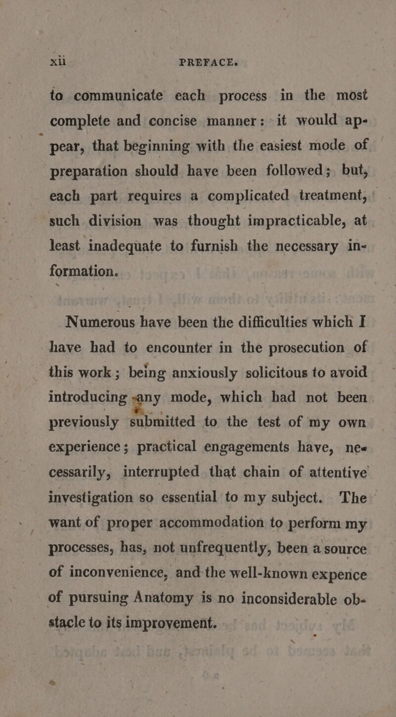 to communicate each process in the most complete and concise manner: it would ap- pear, that beginning with the easiest mode of preparation should have been followed;, but, each part requires a complicated treatment, such division was thought impracticable, at least. inadequate to furnish the necessary in- formation. Numerous have been the difficulties which I have had to encounter in the prosecution of _ this work ; being anxiously solicitous to avoid introducing vany mode, which had not been previously submitted to the test of my own experience ; practical engagements have, nee cessarily, interrupted that chain of attentive investigation so essential to my subject. The want of proper accommodation to perform my processes, has, not unfrequently, been a source of inconvenience, and the well-known expence of pursuing Anatomy is no inconsiderable ob- stacle to its improvement. 3