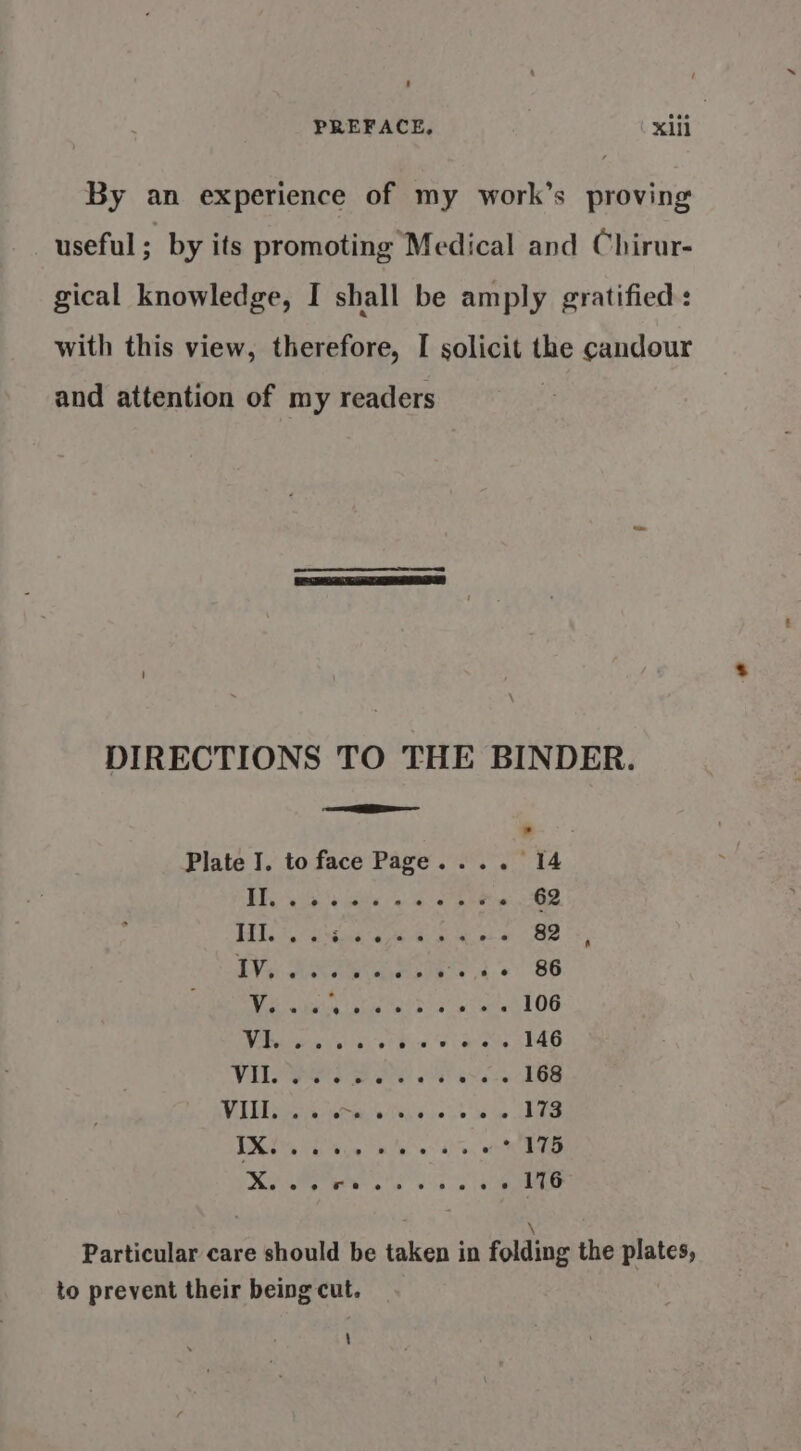 ‘ PREFACE, Xlll By an experience of my work’s proving useful; by its promoting Medical and Chirur- gical knowledge, I shall be amply gratified : with this view, therefore, I solicit the candour and attention of my readers ' DIRECTIONS TO THE BINDER. Bae silt Eee 62 TH. Eri Gee ea 82 TV SRA SS . + 86 Vv Pekan oh Hs hylan 106 (a IR Ee ee 146 Vile eee are eee 168 LET cent ela ia st ae 173 1 a eae 175 le oA a er 116 ; Particular care should be taken in folding the plates, to prevent their being cut. \