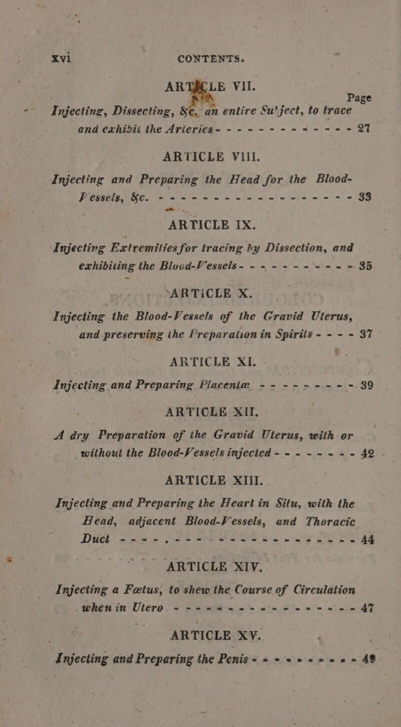 ARTACLE VII. N Page Injecting, Dissecting, &amp;c, an entire Su'ject, to trace and exhidii the Arieries- - - --- - - = ---- 27 ARTICLE VIII. Injecting and Preparing the Head for the Blood- Vessels, &amp;€. - --+----+--+-+--+-+--+-+-°- 33 Coal ARTICLE IX. Injecting Extremities for tracing by Dissection, and exhibiting the Blood-Vessels- --~--+------ 35 ‘ARTICLE X. Injecting the Blood-Vessels of the Gravid Uterus, and preserving ihe Preparationin Spirits - - - - 37 ARTICLE XI. Injecting and Preparing Placenta --------- 39 ARTICLE XII. A dry Preparation of the Gravid Uterus, with or without the Blood-Vessels injected - - - ~ - = = - AQ . ARTICLE XIII. Injecting and Preparing the Heart in Situ, with the Head, adjacent Blood-Vessels, and Thoracic Duct ----.--- 42-2222 +--+ =e A4 ARTICLE XIV. Injecting a Fetus, to shew the Course of Circulation whenin Utero - ---=2-+-2+-+2--20- oS mies ARTICLE XV. ; Injecting and Preparing the Penis=- « = «= +++ = AS