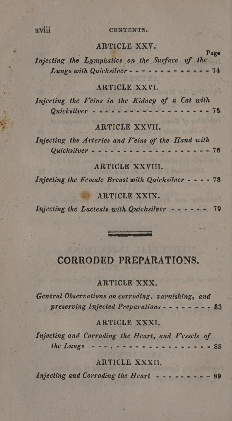 ARTICLE XXV. ‘3 x age Injecting the Lymphatics on the Surface of the. Lungs with Quicksilver ----+s 2-52-55 ve ARTICLE XXVI. Injecting the Veins in the Kidney of a Cat with Quicksilver - -=- +2 -=4=--+2-+--5-6-5 715, We, YS Wi tin. ve ARTICLE XXVII. Injecting the Arteries and Veins of the -Hand with Quicksilver - «=&lt;. 222 es ee eee ee 76 ARTICLE XXVIII. Injecting the Female Breast with Quicksilver - - - - 78 © ARTICLE XXIXx. Injecting the Lacteals with Quicksilver -- +--+ 79 a ape aeORe CORRODED PREPARATIONS, ARTICLE XXX, General Observations on corroding, varnishing, and preserving Injected Preparations - - + - - - + + $3 ARTICLE XXXI. Injecting and Corroding the Heart, and Vessels of the Lungs ---.--+-+-+-2--+-+-+-+2-+-e- 88 ARTICLE XXXII. Injecting and Corroding the Heart 2.2 :=,0 =. =n,~ BO