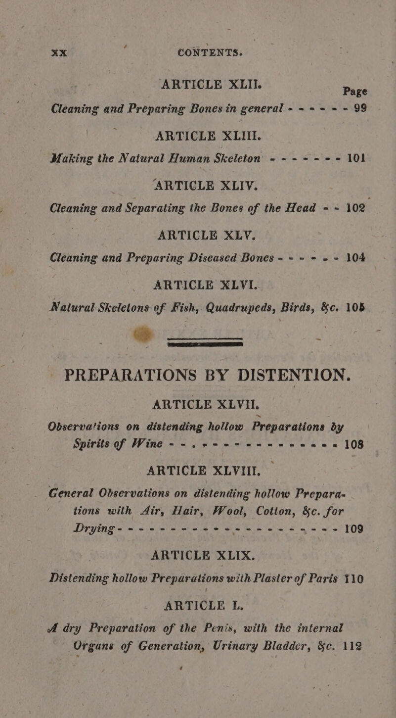 ARTICLE XLII. Page Cleaning and Preparing Bones in general - - + = = - 99 ARTICLE XLIII. Making the Natural Human Skeleton - -- -- = = 101 ARTICLE XLIV. Cleaning and Separating the Bones of the Head = - 102 ARTICLE XLV. Cleaning and Preparing Diseased Bones - - - - » = 104 ARTICLE XLVI. Natural. Skeletons of Fish, Quadrupeds, Birds, &amp;c. 105 th CELE SE EE a ~ PREPARATIONS BY DISTENTION. ARTICLE XLVII. Observations on distending hollow Preparations by Spirits of Wine --.+-+-+7 2-206 ~-= 108 ARTICLE XLVIII. _ General Observations on distending hollow Prepara- tions wilh Air, Hair, Wool, Cotton, &amp;c. for ARTICLE XLIX. Distending hollow Preparations with Plaster of Paris 110 ARTICLE L. A dry Preparation of the Penis, with the internal Organs of Generation, Urinary Bladder, &amp;c. 112 ‘