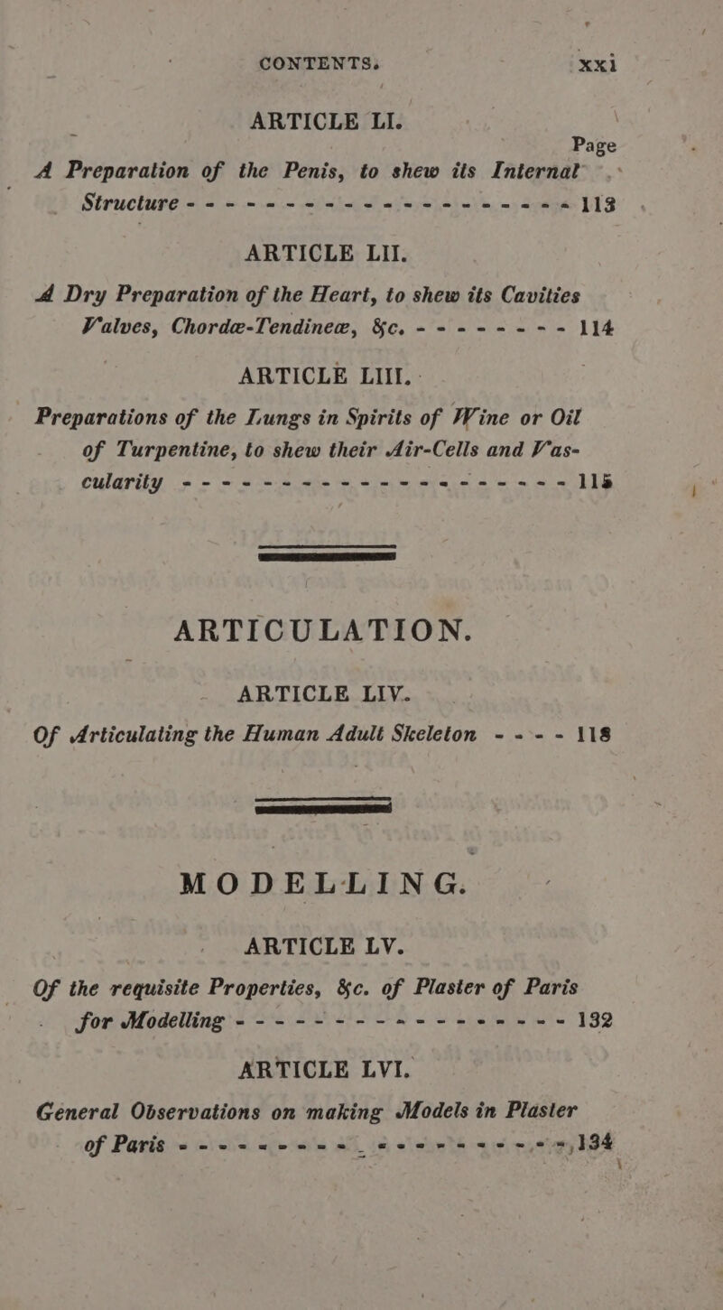 ARTICLE LI. Page A Preparation of the Penis, to shew its Internat Structure ------&lt;-+--+4 525-22 26% 113 ARTICLE LI. 44 Dry Preparation of the Heart, to shew its Cavities Valves, Chordew-Tendinew, $c. ------- - 114 ARTICLE LIII. - Preparations of the Lungs in Spirits of Wine or Oil of Turpentine, to shew their Air-Cells and Vas- cularity ------+-+--+-+-+-es- eee 11lé ARTICULATION. ARTICLE LIV. Of Articulating the Human Adult Skeleton - -- - 118 Ea RIES MODELLING. ARTICLE LV. Of the requisite Properties, &amp;c. of Plaster of Paris for Modelling ---------+---+-+--- 132 ARTICLE LVI. General Observations on making Models in Plaster of Paris ---+&lt;-++++ _« sere @ e&amp; © = 134