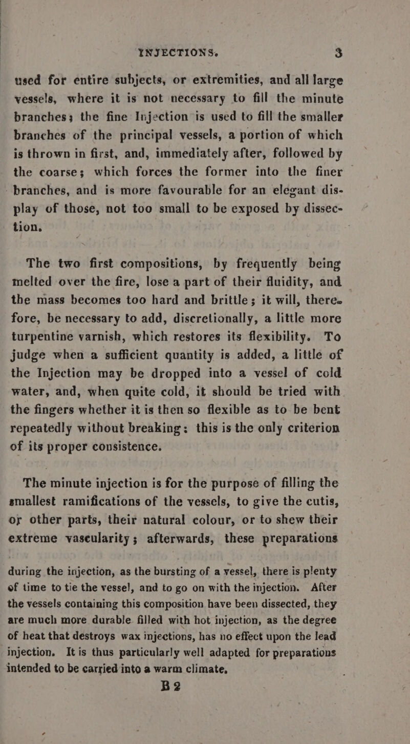 used for entire subjects, or extremities, and all large vessels, where it is not necessary to fill the minute branches; the fine Injection is used to fill the smaller branches of the principal vessels, a portion of which is thrown in first, and, immediately after, followed by the coarse; which forces the former into the finer | play of those, not too small to be exposed by dissec- tion. | } The two first compositions, by frequently being melted over the fire, lose a part of their fluidity, and the mass becomes too hard and brittle; it will, there. fore, be necessary to add, discretionally, a little more turpentine varnish, which restores its flexibility. To judge when a sufficient quantity is added, a little of the Injection may be dropped into a vessel of cold water, and, when quite cold, it should be tried with the fingers whether it is then so flexible as to be bent repeatedly without breaking: this is the only criterion of its proper consistence. The minute injection is for the purpose of filling the smallest ramifications of the vessels, to give the cutis, oy other parts, their natural colour, or to shew their extreme vascularity; afterwards, these preparations during the injection, as the bursting of a vessel, there is plenty of time to tie the vessel, and to go on with the injection. After the vessels containing this composition have been dissected, they are much more durable filled with hot injection, as the degree of heat that destroys wax injections, has no effect upon the lead injection. It is thus particularly well adapted for preparations intended to be carried into a warm climate, B2