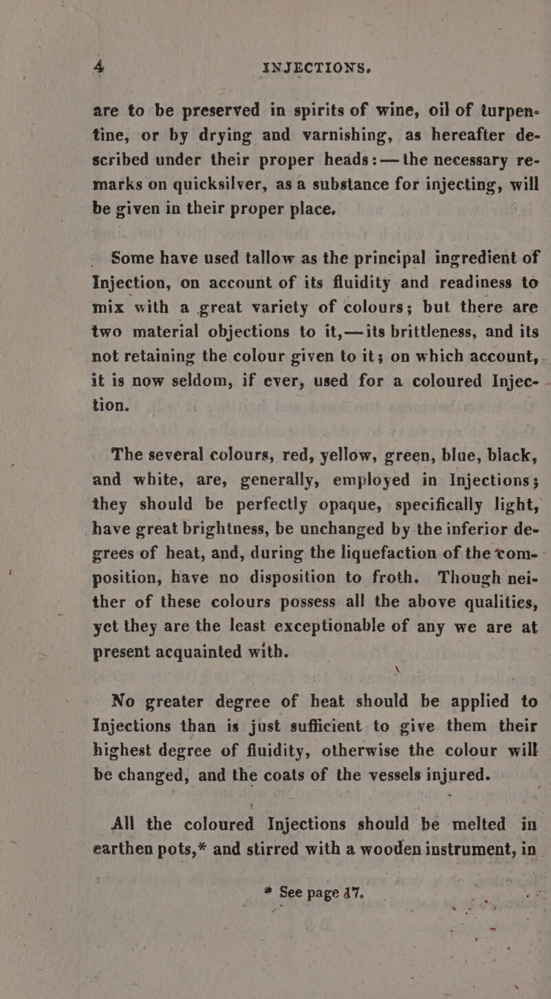 are to be preserved in spirits of wine, oil of turpen- tine, or by drying and varnishing, as hereafter de- scribed under their proper heads: — the necessary re- marks on quicksilver, as a substance for ieee will be given in their proper place. Some have used tallow as the principal ingredient of Injection, on account of its fluidity and readiness to mix with a great variety of colours; but there are two material objections to it,—its brittleness, and its not retaining the colour given to it; on which account, it is now seldom, if ever, used for a coloured Injec- - tion. The several colours, red, yellow, green, blue, black, and white, are, generally, employed in Injections; they should be perfectly opaque, specifically light, have great brightness, be unchanged by the inferior de- grees of heat, and, during the liquefaction of the com- position, have no disposition to froth. Though nei- ther of these colours possess all the above qualities, yet they are the least exceptionable of any we are at present acquainted with. \ No greater degree of heat should be applied to Injections than is just sufficient to give them their highest degree of fluidity, otherwise the colour wilt be changed, and the coats of the vessels injured. All the coloured Injections should be melted in’ earthen pots,* and stirred with a wooden instrument, in * See page 17. -