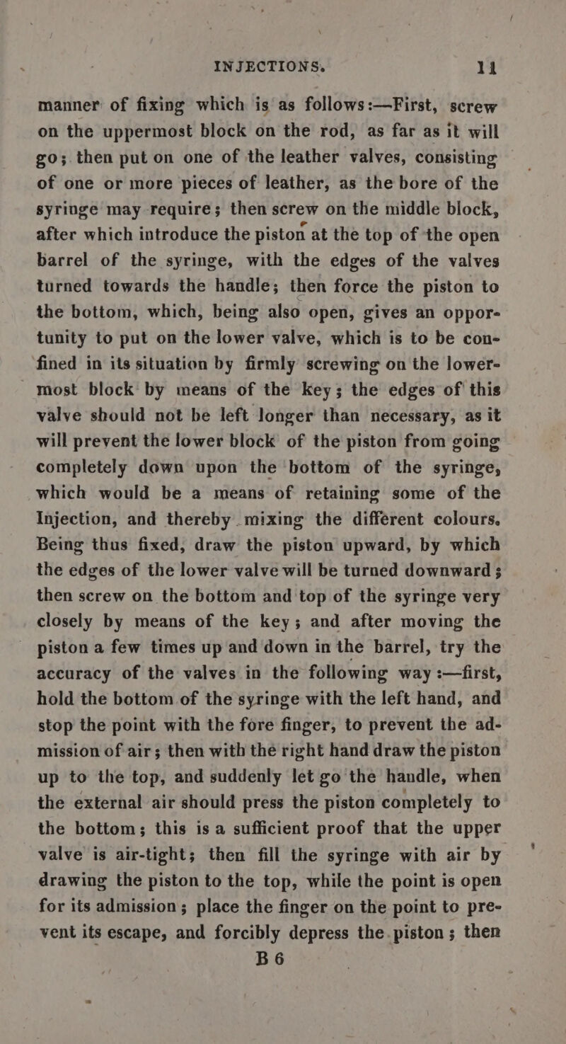 manner of fixing which is as follows:—First, screw on the uppermost block on the rod, as far as it will go; then put on one of the leather valves, consisting of one or more pieces of leather, as the bore of the syringe may require; then screw on the middle block, after which introduce the piston at the top of the open barrel of the syringe, with the edges of the valves turned towards the handle; then force the piston to the bottom, which, being also open, gives an oppor- tunity to put on the lower valve, which is to be con- fined in its situation by firmly screwing on the lower- most block by means of the key; the edges of this valve should not be left longer than necessary, as it will prevent the lower block of the piston from going completely down upon the bottom of the syringe, which would be a means of retaining some of the Injection, and thereby mixing the different colours. Being thus fixed, draw the piston upward, by which the edges of the lower valve will be turned downward 3 then screw on the bottom and top of the syringe very closely by means of the key; and after moving the piston a few times up and down in the barrel, try the accuracy of the valves in the following way :—first, hold the bottom of the syringe with the left hand, and stop the point with the fore finger, to prevent the ad- mission of air; then with the right hand draw the piston up to the top, and suddenly let go the handle, when the external air should press the piston completely to the bottom; this isa sufficient proof that the upper valve is air-tight; then fill the syringe with air by drawing the piston to the top, while the point is open for its admission ; place the finger on the point to pre- vent its escape, and forcibly depress the. piston ; then B6