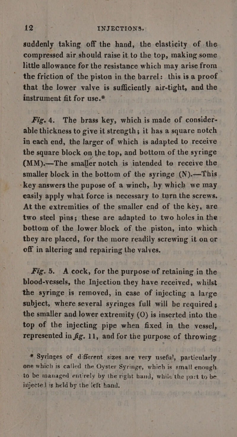 suddenly taking off the hand, the elasticity of the compressed air should raise it to the top, making some little allowance for the resistance which may arise from the friction of the piston in the barrel: this is a proof that the lower valve is sufficiently air-tight, and the instrument fit for use.* Fig. 4. The brass key, which is made of consider- able thickness to give it strength; it has a square notch in each end, the larger of which is adapted to receive the square block on the top, and bottom of the syringe (MM).—The smaller notch is intended te receive the smaller block in the bottom of the syringe (N).—This ‘Key answers the pupose of a winch, by which we may easily apply what force is necessary to turn the screws. At the extremities of the smaller end of the key, are two steel pins; these are adapted to two holes in the bottom of the lower block of the piston, into which they are placed, for the more readily screwing it on or off in altering and repairing the valves. Fig. 5. A cock, for the purpose of retaining in the blood-vessels, the Injection they have received, whilst the syringe is removed, in case of injecting a large subject, where several syringes full will be required ; the smaller and lower extremity (O) is inserted into the top of the injecting pipe when fixed in the vessel, represented in fig. 11, and for the purpose of throwing * Syringes of different sizes are very useful, particularly one which is called the Oyster Syringe, which is smal! enough to be managed entirely by the right hand, while the part to be injecte] is held by the left hand.