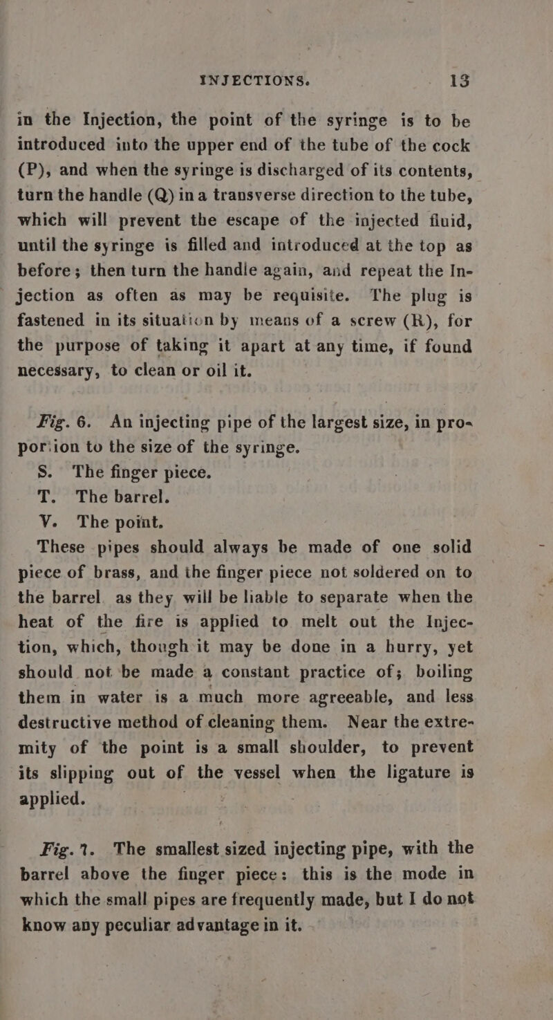 in the Injection, the point of the syringe is to be introduced into the upper end of the tube of the cock (P), and when the syringe is discharged of its contents, turn the handle (Q) ina transverse direction to the tube, which will prevent the escape of the injected fluid, until the syringe is filled and introduced at the top as before; then turn the handie again, and repeat the In- _ jection as often as may be requisite. The plug is fastened in its situation by means of a screw (R), for the purpose of taking it apart at any time, if found necessary, to clean or oil it. Fig.6. An injecting pipe of the largest size, in pro- poriion to the size of the syringe. S. The finger piece. T. The barrel. VY. The poiat. These pipes should always be made of one solid piece of brass, and the finger piece not soldered on to the barrel. as they will be liable to separate when the heat of the fire is applied to melt out the Injec- tion, which, though it may be done in a hurry, yet should not be made a constant practice of; boiling them in water is a much more agreeable, and less destructive method of cleaning them. Near the extre- mity of the point is a small shoulder, to prevent its slipping out of the vessel when the ligature is applied. Fig. 1. The smallest sized injecting pipe, with the barrel above the finger piece: this is the mode in which the small pipes are frequently made, but I do not know apy peculiar advantage in it.