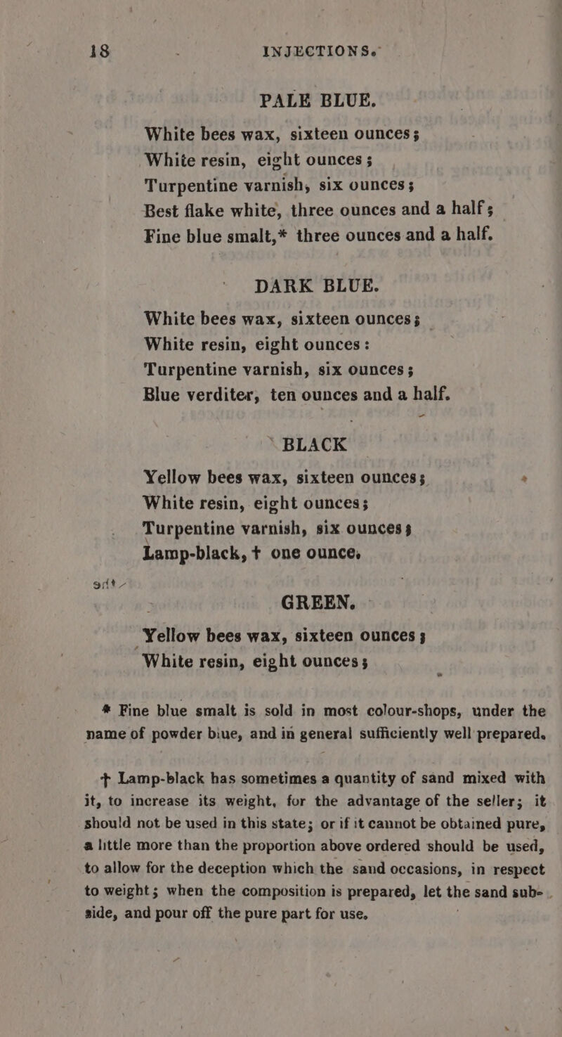 PALE BLUE. White bees wax, sixteen ounces; White resin, eight ounces ; Turpentine varnish, six ounces ; Best flake white, three ounces and a half; Fine blue smalt,* three ounces and a half. DARK BLUE. White bees wax, sixteen ounces; White resin, eight ounces : Turpentine varnish, six ounces ; Blue verditer, ten ounces and a half. - BLACK Yellow bees wax, sixteen ounces; White resin, eight ounces; Turpentine varnish, six ounces 3 Lamp-black, + one ounce, edt GREEN. Yellow bees wax, sixteen ounces 3 ‘White resin, eight ounces; 4 * Fine blue smalt is sold in most colour-shops, under the name of powder biue, and in general sufficiently well prepared. + Lamp-black has sometimes a quantity of sand mixed with it, to increase its weight, for the advantage of the seller; it should not be used in this state; or if it cannot be obtained pure, a little more than the proportion above ordered should be used, to allow for the deception which the sand occasions, in respect to weight; when the composition is prepared, let the sand sub- | side, and pour off the pure part for use.