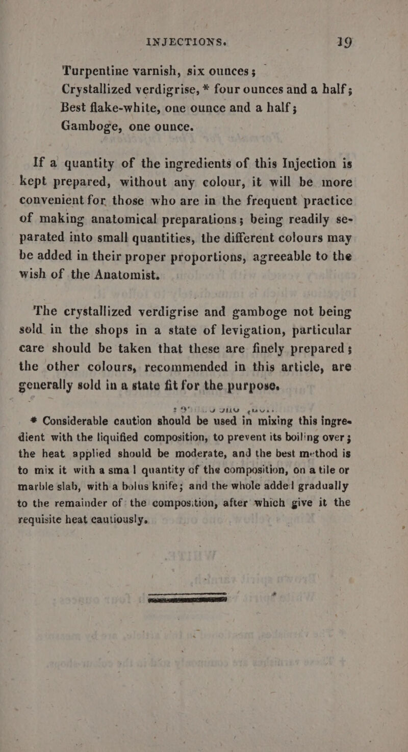 Turpentine varnish, six ounces; — Crystallized verdigrise, * four ounces and a half ; Best flake-white, one ounce and a half; Gamboge, one ounce. If a quantity of the ingredients of this Injection is kept prepared, without any colour, it will be more convenient for those who are in the frequent practice of making anatomical preparations; being readily se- parated into small quantities, the different colours may be added in their proper proportions, agreeable to the wish of the Anatomist. The crystallized verdigrise and gamboge not being sold in the shops in a state of levigation, particular care should be taken that these are finely prepared ; the other colours, recommended in this article, are generally sold in a state fit for the purpose. 2 DF DU gtauas * Considerable caution should be used in mixing this ingre« dient with the liquified composition, to prevent its boiling over ; the heat applied should be moderate, and the best method is to mix it with asmal quantity ef the composition, on a tile or marble slab, with a bolus knife; and the whole added gradually to the remainder of the composition, after which give it the requisite heat cautiously, a CRE &lt;RILPTESE EEO)