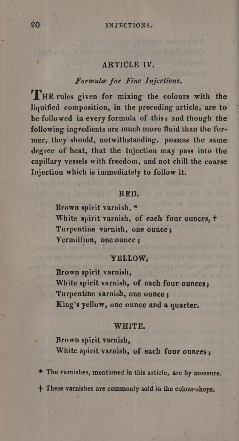ARTICLE IV. Formule for Fine Injections, Tue rules given for mixing the colours with the liquified composition, in the preceding article, are to be followed in every formula of this; and though the following ingredients are much more fluid than the for- mer, they should, notwithstanding, possess the same degree of heat, that the Injection may pass into the capillary vessels with freedom, and not chill the coarse Injection which is immediately to follow it. RED. Brown spirit varnish, * White spirit varnish, of each four ounces, t Turpentine varnish, one ounce; Vermillion, one ounce ; YELLOW, Brown spirit varnish, White spirit varnish, of each four ounces; Turpentine varnish, one ounce ; King’s yellow, one ounce and a quarter. WHITE. Brown spirit varnish, White spirit varnish, of each four ounces; * The varnishes, mentioned in this article, are by measure. + These varnishes are commonly sold in the colour-shops.