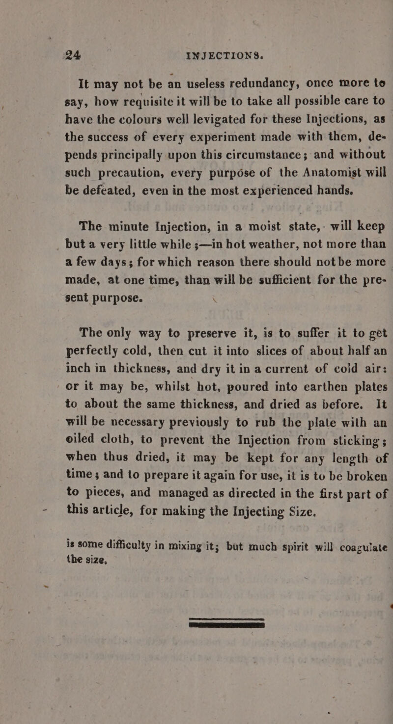 It may not be an useless redundancy, once more to say, how requisite it will be to take all possible care to have the colours well levigated for these Injections, as the success of every experiment made with them, de- pends principally upon this circumstance; and without such precaution, every purpose of the Anatomist will be defeated, even in the most experienced hands, The minute Injection, in a moist state,- will keep but a very little while ;—in hot weather, not more than a few days; for which reason there should not be more made, at one time, than will be sufficient for the pre- sent purpose. . The only way to preserve it, is to suffer it to get perfectly cold, then cut it into slices of about half an inch in thickness, and dry it in a current of cold air: or it may be, whilst hot, poured into earthen plates to about the same thickness, and dried as before. It will be necessary previously to rub the plate with an oiled cloth, to prevent the Injection from sticking ; when thus dried, it may be kept for any length of time ; and to prepare it again for use, it is to be broken to pieces, and managed as directed in the first part of this article, for making the Injecting Size. is some difficulty in mixing it; but much spirit will coagulate the size, |