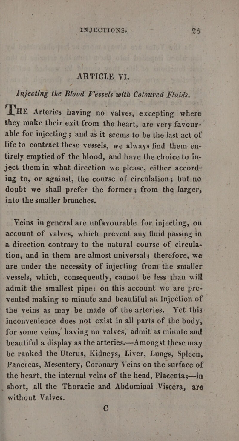 ARTICLE VI. Injecting the Blood Vessels with Coloured Fluids. Tue Arteries having no valves, excepting where they make their exit from the heart, are very fayour- able for injecting ; and as it seems to be the last act of life to contract these vessels, we always find them en- tirely emptied of the blood, and have the choice to in- ject them in what direction we please, either accord- ing to, or against, the course of circulation; but no doubt we shall prefer the former; from the larger, into the smaller branches. Veins in general are unfavourable for injecting, on account of valves, which prevent any fluid passing in a direction contrary to the natural course of circula- tion, and in them are almost universal; therefore, we are under the necessity of injecting from the smaller vessels, which, consequently, cannot be less than will admit the smallest pipe: on this account we are pre- vented making so minute and beautiful an Injection of the veins as may be made of the arteries. Yet this inconvenience does not exist in all parts of the body, for some veins, having no valves, admit as minute and _ beautiful a display as the arteries.—Amongst these may be ranked the Uterus, Kidneys, Liver, Lungs, Spleen, Pancreas, Mesentery, Coronary Veins on the surface of the heart, the internal veins of the head, Placenta;—in _ short, all the Thoracic and Abdominal Viscera, are without Valves. C