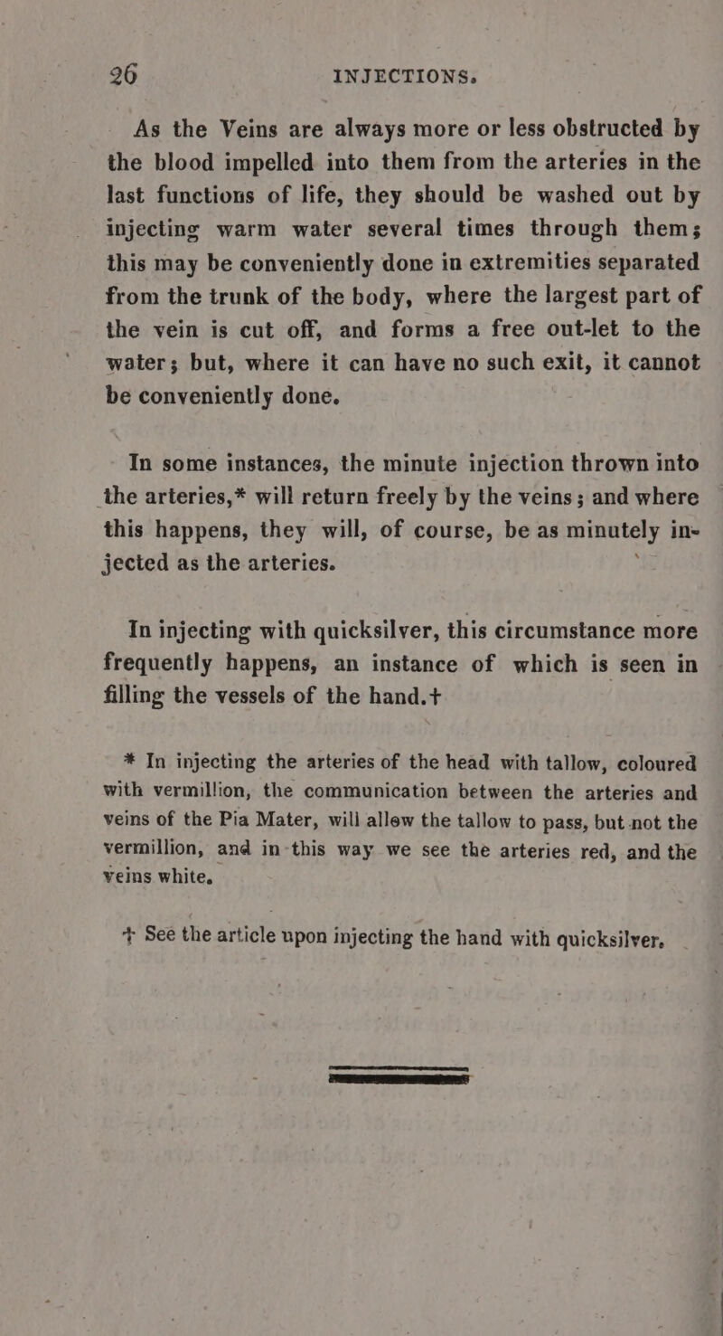 As the Veins are always more or less obstructed by the blood impelled into them from the arteries in the last functions of life, they should be washed out by injecting warm water several times through them; this may be conveniently done in extremities separated from the trunk of the body, where the largest part of the vein is cut off, and forms a free out-let to the water; but, where it can have no such exit, it cannot be conveniently done. In some instances, the minute injection thrown into the arteries,* will return freely by the veins; and where this happens, they will, of course, be as vata I, in= jected as the arteries. In injecting with quicksilver, this circumstance more frequently happens, an instance of which is seen in filling the vessels of the hand.+ * In injecting the arteries of the head with tallow, coloured with vermillion, the communication between the arteries and veins of the Pia Mater, will allew the tallow to pass, but not the vermillion, and in this way we see the arteries red, and the veins white, + See the article upon injecting the hand with quicksilver. |