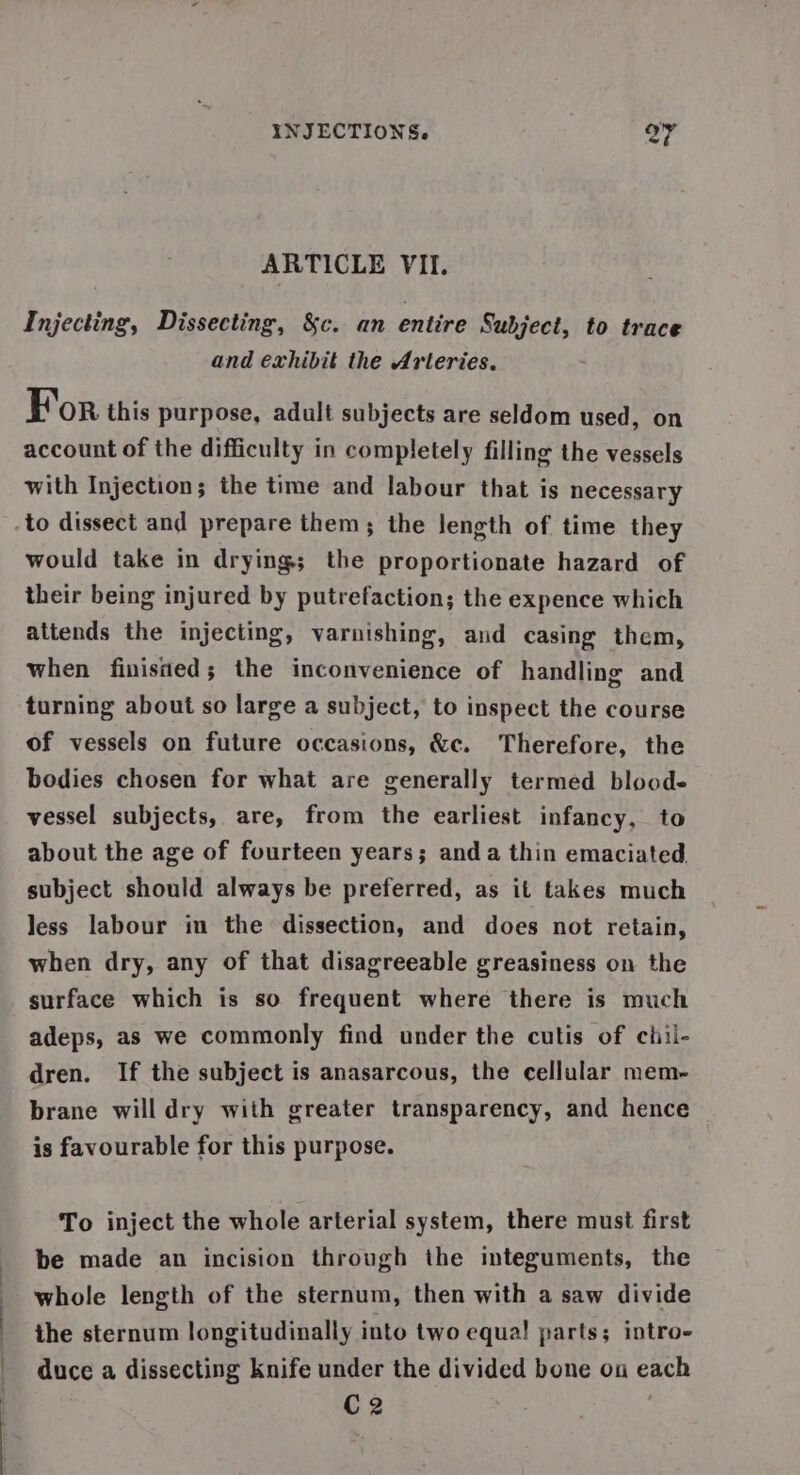 ARTICLE VII. Injecting, Dissecting, &amp;c. an entire Subject, to trace and exhibit the Arteries. For this purpose, adult subjects are seldom used, on account of the difficulty in completely filling the vessels with Injection; the time and labour that is necessary would take in drying; the proportionate hazard of their being injured by putrefaction; the expence which attends the injecting, varnishing, and casing them, when finisned; the inconvenience of handling and turning about so large a subject, to inspect the course of vessels on future occasions, &amp;c. Therefore, the bodies chosen for what are generally termed bloode vessel subjects, are, from the earliest infancy, to about the age of fourteen years; anda thin emaciated subject should always be preferred, as it takes much less labour in the dissection, and does not retain, when dry, any of that disagreeable greasiness on the surface which is so frequent where there is much adeps, as we commonly find under the cutis of chil- dren. If the subject is anasarcous, the cellular mem- brane will dry with greater transparency, and hence is favourable for this purpose. To inject the whole arterial system, there must first be made an incision through the integuments, the whole length of the sternum, then with a saw divide the sternum longitudinally into two equal parts; intro- duce a dissecting knife under the divided bone ou each C2