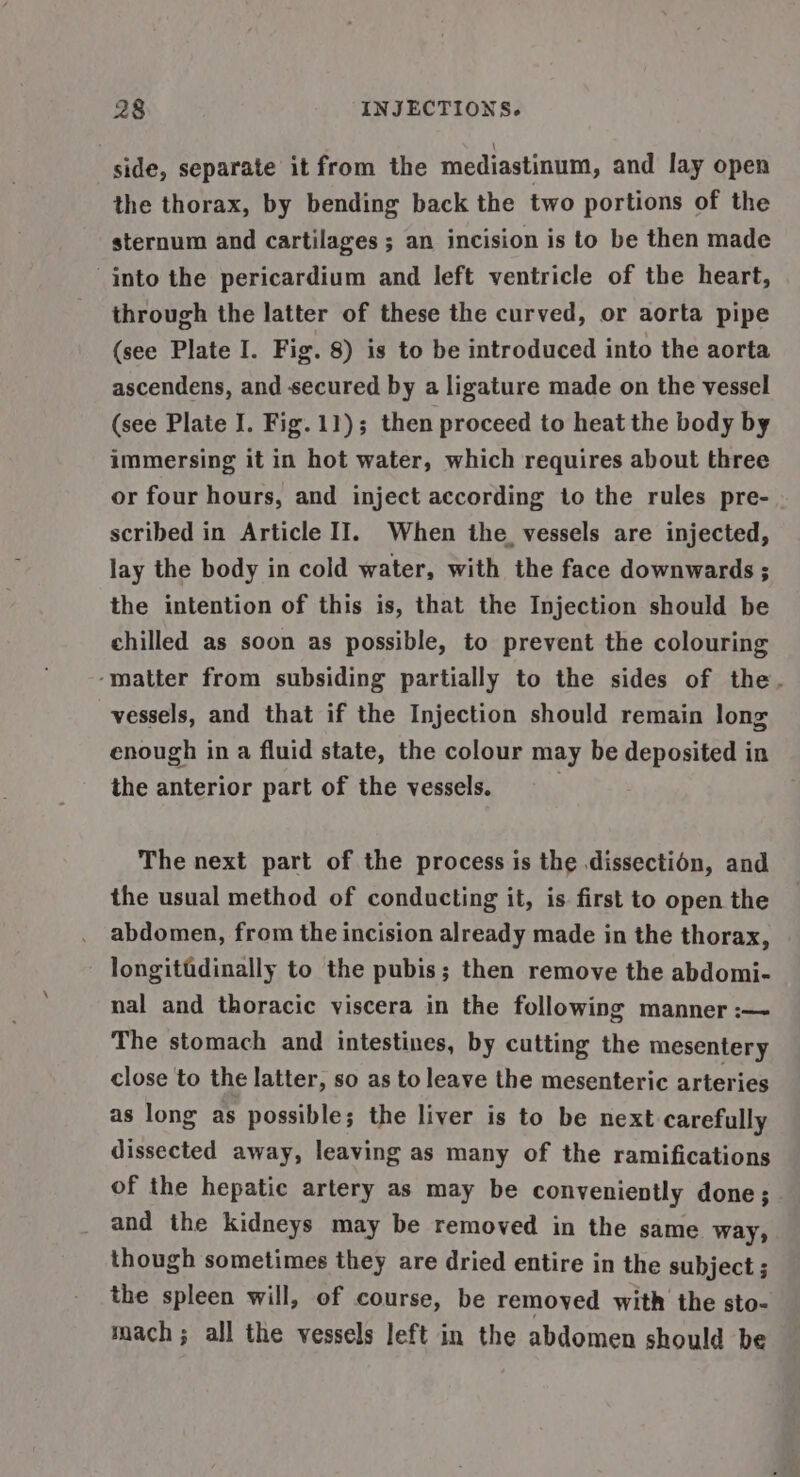side, separate it from the mediastinum, and lay open the thorax, by bending back the two portions of the sternum and cartilages ; an incision is to be then made into the pericardium and left ventricle of the heart, through the latter of these the curved, or aorta pipe (see Plate I. Fig. 8) is to be introduced into the aorta ascendens, and secured by a ligature made on the vessel (see Plate I. Fig. 11); then proceed to heat the body by immersing it in hot water, which requires about three or four hours, and inject according to the rules pre- scribed in Article II. When the. vessels are injected, lay the body in cold water, with the face downwards ; the intention of this is, that the Injection should be chilled as soon as possible, to prevent the colouring ‘matter from subsiding partially to the sides of the. vessels, and that if the Injection should remain long enough in a fluid state, the colour may be deposited in the anterior part of the vessels. . The next part of the process is the dissection, and the usual method of conducting it, is first to open the abdomen, from the incision already made in the thorax, longitidinally to the pubis; then remove the abdomi- nal and thoracic viscera in the following manner :— The stomach and intestines, by cutting the mesentery close to the latter, so as to leave the mesenteric arteries as long as possible; the liver is to be next carefully dissected away, leaving as many of the ramifications of the hepatic artery as may be conveniently done; and the kidneys may be removed in the same way, though sometimes they are dried entire in the subject ; the spleen will, of course, be removed with the sto- mach; all the vessels left in the abdomen should be