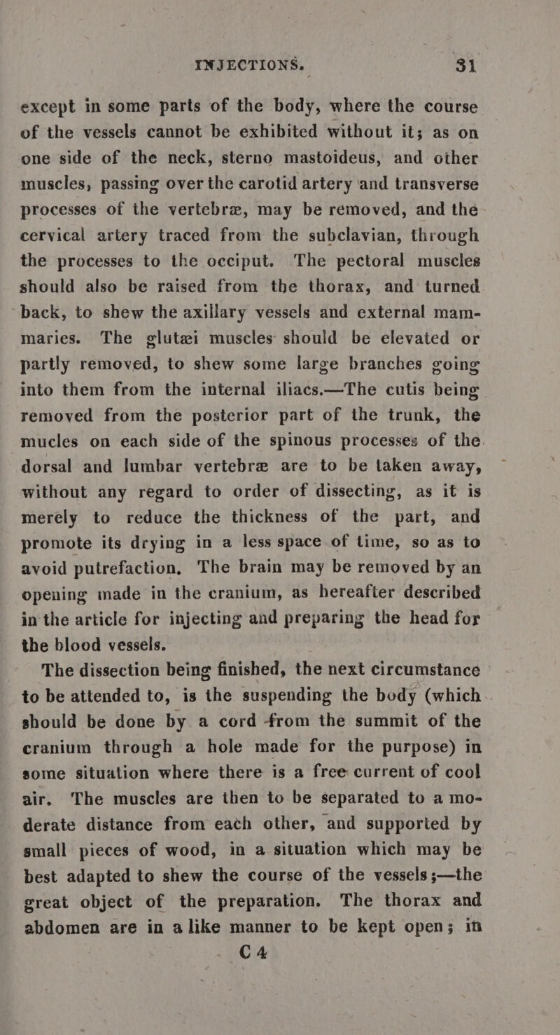 except in some parts of the body, where the course of the vessels cannot be exhibited without it; as on one side of the neck, sterno mastoideus, and other muscles, passing over the carotid artery ‘and transverse processes of the vertebra, may be removed, and the cervical artery traced from the subclavian, through the processes to the occiput. The pectoral muscles should also be raised from the thorax, and turned back, to shew the axillary vessels and external mam- maries. The glutai muscles should be elevated or partly removed, to shew some large branches going into them from the internal iliacs—The cutis being removed from the posterior part of the trunk, the mucles on each side of the spinous processes of the. dorsal and lumbar vertebre are to be taken away, without any regard to order of dissecting, as it is merely to reduce the thickness of the part, and promote its drying in a less space of time, so as to avoid putrefaction, The brain may be removed by an opening made in the cranium, as hereafter described in the article for injecting and preparing the head for the blood vessels. The dissection being finished, the next circumstance to be attended to, is the suspending the body (which .. should be done by a cord from the summit of the cranium through a hole made for the purpose) in some situation where there is a free current of cool air. The muscles are then to be separated to a mo- derate distance from each other, and supported by small pieces of wood, in a situation which may be best adapted to shew the course of the vessels ;—the great object of the preparation, The thorax and abdomen are in alike manner to be kept open; in C4