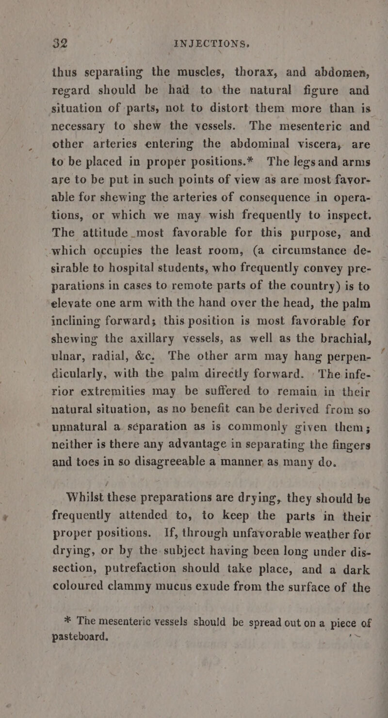 ihus separating the muscles, thorax, and abdomen, regard should be had to the natural figure and situation of parts, not to distort them more than is necessary to shew the vessels. The mesenteric and | other arteries entering the abdominal viscera, are to be placed in proper positions.* The legs and arms aye to be put in such points of view as are most favor- able for shewing the arteries of consequence in opera- tions, or which we may wish frequently to inspect. The attitude most favorable for this purpose, and which occupies the least room, (a circumstance de- sirable to hospital students, who frequently convey pre- parations in cases to remote parts of the country) is to elevate one arm with the hand over the head, the palm inclining forward; this position is most favorable for shewing the axillary vessels, as well as the brachial, ulnar, radial, &amp;c. The other arm may hang perpen- dicularly, with the palm directly forward. | The infe- rior extremities may be suffered to remain in their natural situation, as no benefit can be derived from so unnatural a. séparation as is commonly given them; neither is there any advantage in separating the fingers and toes in so disagreeable a manner, as many do. Whilst these preparations are drying, they should be frequently attended to, to keep the parts in their proper positions. If, through unfavorable weather for drying, or by the subject having been long under dis- section, putrefaction should take place, and a dark coloured clammy mucus exude from the surface of the * The mesenteric vessels should be spread out on a piece of pasteboard. Re