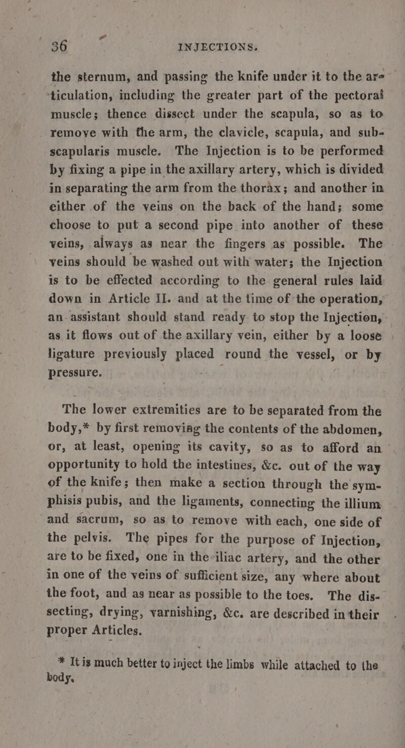 the sternum, and passing the knife under it to the are ‘ticulation, including the greater part of the pectorai muscle; thence dissect under the scapula, so as to _ remoye with the arm, the clavicle, scapula, and sub- scapularis muscle. The Injection is to be performed by fixing a pipe in the axillary artery, which is divided in separating the arm from the thorax; and another in either of the veins on the back of the hand; some choose to put a second pipe into another of these veins, always as near the fingers as possible. The veins should be washed out with water; the Injection is to be effected according to the general rules laid down in Article Il. and at the time of the operation, an. assistant should stand ready to stop the Injection, as it flows out of the axillary vein, either by a loose ligature previously placed round the vessel, or by pressure. The lower extremities are to be separated from the body,* by first removiag the contents of the abdomen, or, at least, opening its cavity, so as to afford an opportunity to hold the intestines, &amp;c. out of the way of the knife; then make a section through the sym- phisis pubis, and the ligaments, connecting the illium and sacrum, so as to remove with each, one side of the pelvis. The pipes for the purpose of Injection, are to be fixed, one in theviliac artery, and the other in one of the veins of sufficient size, any where about the foot, and as near as possible to the toes. The dis- secting, drying, varnishing, &amp;c. are described in their proper Articles. * It is much better to inject the limbs while attached to ihe body,