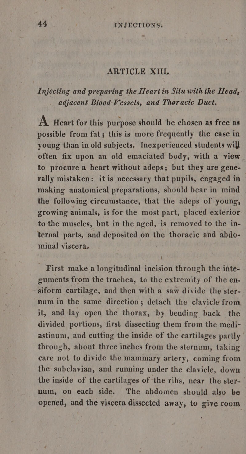 ARTICLE XIII. Injecting and preparing the Heart in Situ with the Head, adjacent Blood Vessels, and Thoracic Duct. A Heart for this purpose should be chosen as free as possible from fat; this is more frequently the case in young than in old subjects, Inexperienced students will often fix upon an old emaciated body, with a view to procure a heart without adeps; but they are gene- rally mistaken: itis necessary that pupils, engaged in making anatomical preparations, should bear in mind the following circumstance, that the adeps of young, growing animals, is for the most part, placed exterior to the muscles, but in the aged, is removed to the in- ternal parts, and deposited on the thoracic and abdo- minal viscera. - First make a longitudinal incision through the inte- guments from the trachea, to the extremity of the en- siform cartilage, and then with a saw divide the ster- num in the same direction; detach the clavicle from it, and Jay open the thorax, -by bending back the divided portions, first dissecting them from the medi- astinum, and cutting the inside of the cartilages partly through, about three inches from the sternum, taking care not to divide the mammary artery, coming from the subclavian, and running under the clavicle, down the inside of the cartilages of the ribs, near the ster- num, on each side. The abdomen should also be opened, and the viscera dissected away, to give room