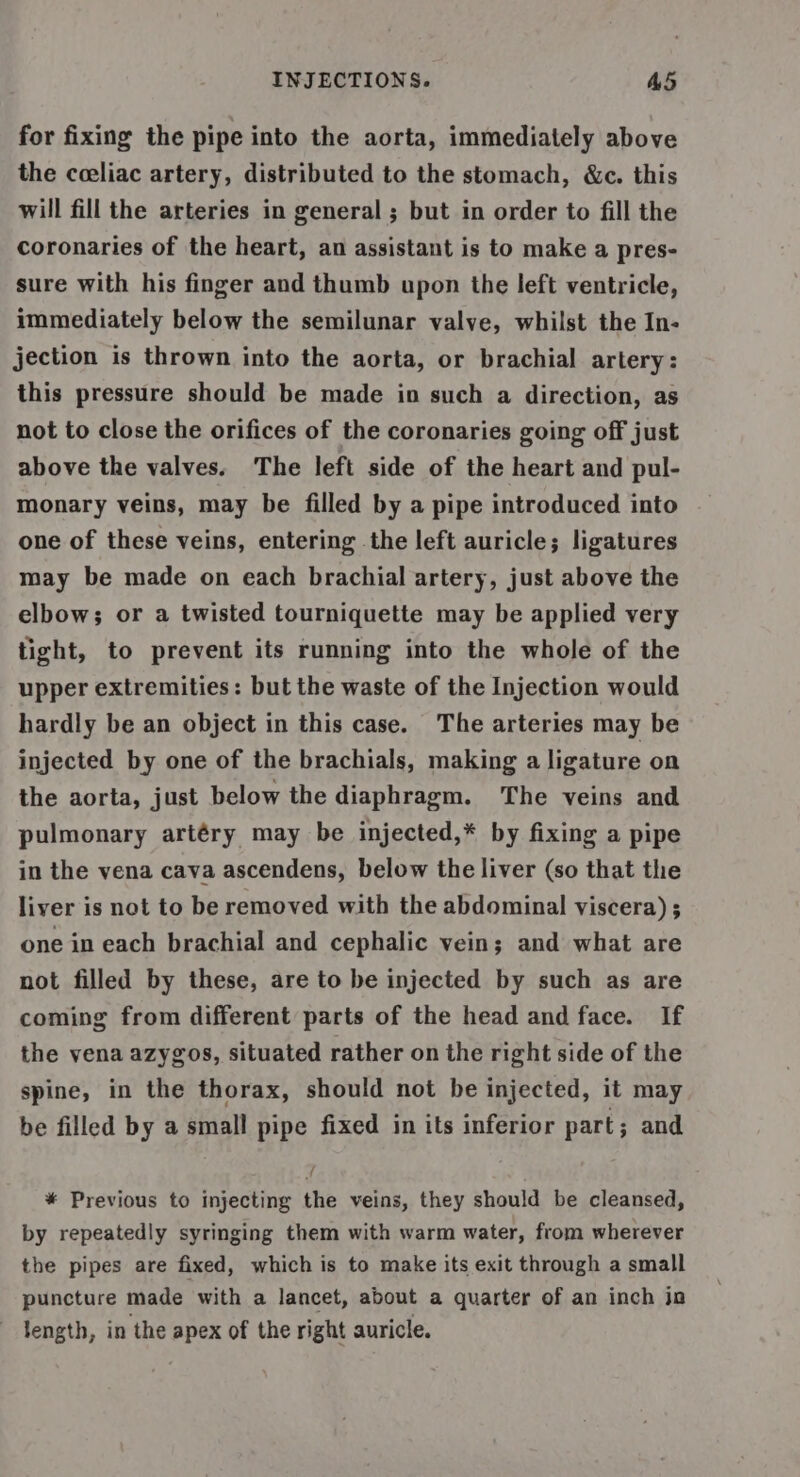 for fixing the pipe into the aorta, immediately above the ceeliac artery, distributed to the stomach, &amp;c. this will fill the arteries in general ; but in order to fill the coronaries of the heart, an assistant is to make a pres- sure with his finger and thumb upon the left ventricle, immediately below the semilunar valve, whilst the In- jection is thrown into the aorta, or brachial artery: this pressure should be made in such a direction, as not to close the orifices of the coronaries going off just above the valves. The left side of the heart and pul- monary veins, may be filled by a pipe introduced into one of these veins, entering the left auricle; ligatures may be made on each brachial artery, just above the elbow; or a twisted tourniquette may be applied very tight, to prevent its running into the whole of the upper extremities: but the waste of the Injection would hardly be an object in this case. The arteries may be injected by one of the brachials, making a ligature on the aorta, just below the diaphragm. The veins and pulmonary artéry may be injected,* by fixing a pipe in the vena cava ascendens, below the liver (so that the liver is not to be removed with the abdominal viscera) ; one in each brachial and cephalic vein; and what are not filled by these, are to be injected by such as are coming from different parts of the head and face. If the vena azygos, situated rather on the right side of the spine, in the thorax, should not be injected, it may be filled by a small pipe fixed in its inferior part; and * Previous to injecting the veins, they should be cleansed, by repeatedly syringing them with warm water, from wherever the pipes are fixed, which is to make its exit through a small puncture made with a lancet, about a quarter of an inch jo length, in the apex of the right auricle.