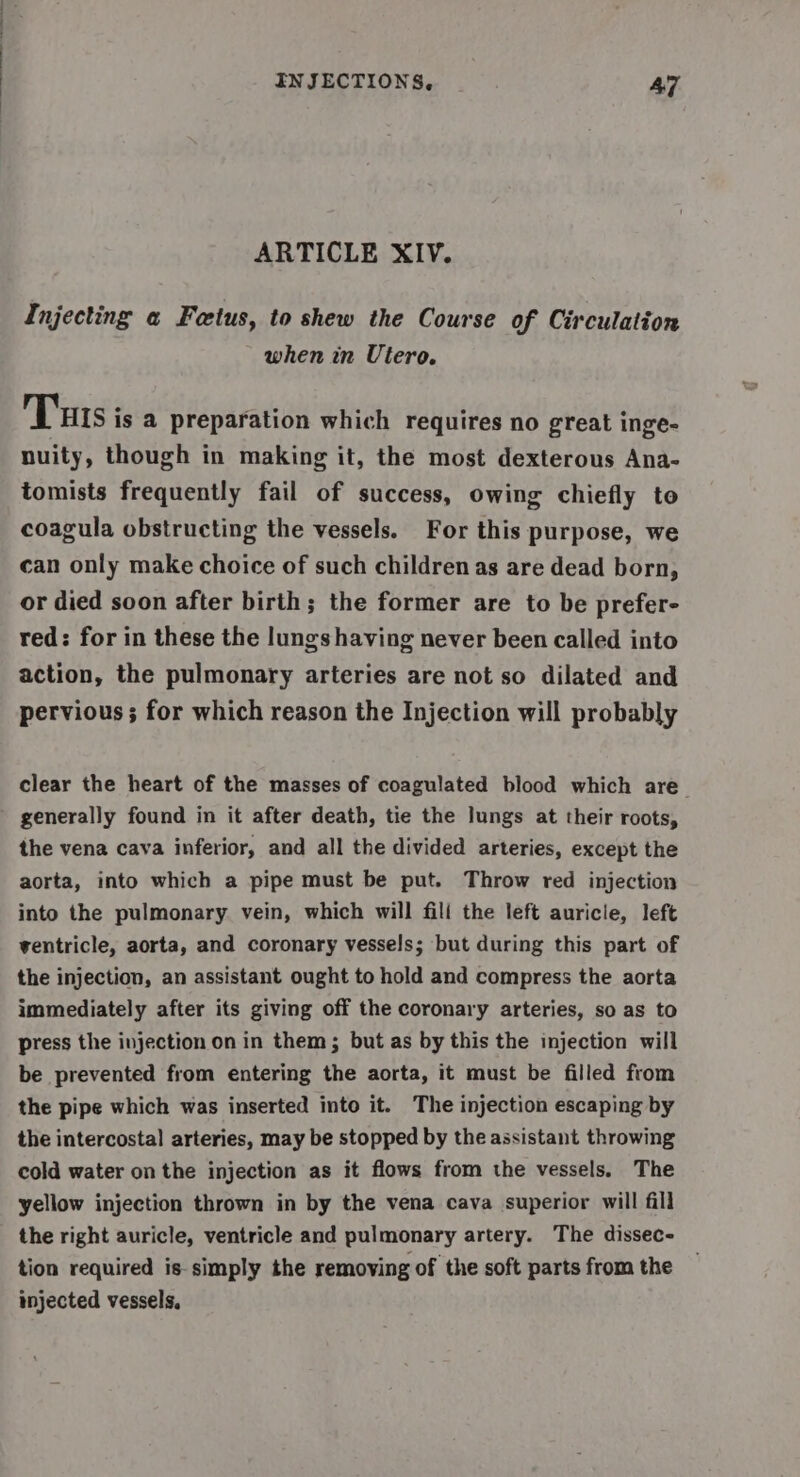 ARTICLE XIV. Injecting a Foetus, to shew the Course of Circulation when in Utero. Tus is a preparation which requires no great inge- nuity, though in making it, the most dexterous Ana- tomists frequently fail of success, owing chiefly to coagula obstructing the vessels. For this purpose, we can only make choice of such children as are dead born, or died soon after birth; the former are to be prefer- red: for in these the lungs having never been called into action, the pulmonary arteries are not so dilated and pervious ; for which reason the Injection will probably clear the heart of the masses of coagulated blood which are generally found in it after death, tie the lungs at their roots, the vena cava inferior, and all the divided arteries, except the aorta, into which a pipe must be put. Throw red injection into the pulmonary vein, which will fili the left auricle, left ventricle, aorta, and coronary vessels; but during this part of the injection, an assistant ought to hold and compress the aorta immediately after its giving off the coronary arteries, so as to press the injection on in them; but as by this the injection will be prevented from entering the aorta, it must be filled from the pipe which was inserted into it. The injection escaping by the intercostal arteries, may be stopped by the assistant throwing cold water on the injection as it flows from the vessels. The yellow injection thrown in by the vena cava superior will fill the right auricle, ventricle and pulmonary artery. The dissec- tion required is-simply the removing of the soft parts from the injected vessels.