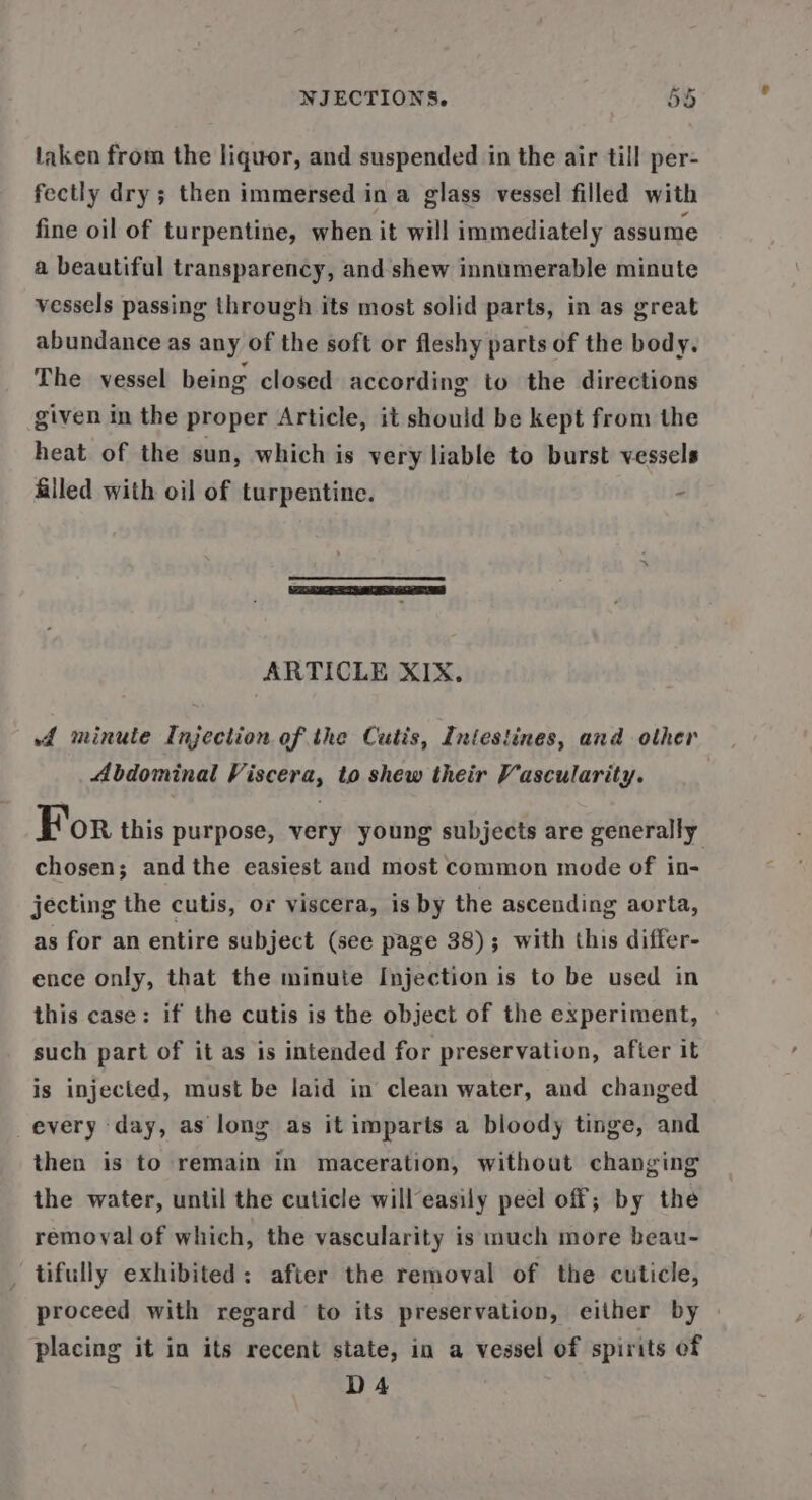 taken from the liquor, and suspended in the air till per- fectly dry; then immersed in a glass vessel filled with fine oil of turpentine, when it will immediately assume a beautiful transparency, and shew innumerable minute vessels passing through its most solid parts, in as great abundance as any of the soft or fleshy parts of the body. The vessel being closed according to the directions given in the proper Article, it should be kept from the heat of the sun, which is very liable to burst vessels Alled with oil of turpentine. ARTICLE XIX. f minute Injection of the Cutis, Intestines, and other Abdominal Viscera, to shew their Vascularity. For this purpose, very young subjects are generally chosen; and the easiest and most common mode of in- jecting the cutis, or viscera, is by the ascending aorta, as for an entire subject (see page 38); with this differ- ence only, that the minute Injection is to be used in this case: if the cutis is the object of the experiment, such part of it as is intended for preservation, after it is injected, must be laid in clean water, and changed every day, as long as it imparts a bloody tinge, and then is to remain in maceration, without changing the water, until the cuticle will easily peel off; by the removal of which, the vascularity is much more beau- _ tifully exhibited: after the removal of the cuticle, proceed with regard to its preservation, either by placing it in its recent state, in a vessel of spirits of DA