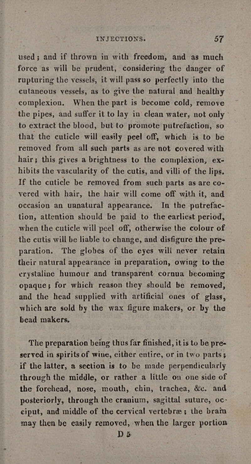 used; and if thrown in with freedom, and as much force as will be prudent, considering the danger of rupturing the vessels, it will pass so perfectly into the cutaneous vessels, as to give the natural and healthy complexion. When the part is become cold, remove the pipes, and suffer it to lay in clean water, not only to extract the blood, but to promote putrefaction, so that the cuticle will easily peel off, which is to be removed from all such parts as are not covered with hair; this gives a brightness to the complexion, ex- hibits the vascularity of the cutis, and villi of the lips. If the cuticle be removed from such parts as are co- vered with hair, the hair will come off with it, and occasion an unnatural appearance. In the -putrefac- tion, attention should be paid to the earliest period, when the cuticle will peel off, otherwise the colour of the cutis will be liable to change, and disfigure the pre- paration. The globes of the eyes will never retain their natural appearance im preparation, owing to the erystaline humour and transparent cornua becoming opaque; for which reason they should be removed, and the head supplied with artificial ones of glass, which are sold by the wax figure makers, or by the bead makers, The preparation being thus far finished, it is to be pre- served in spirits of wine, either entire, or in two parts; if the latter, a section is to be made perpendicularly through the middle, or rather a little on one side of the forehead, nose, mouth, chin, trachea, &amp;c. and posteriorly, through the cranium, sagittal suture, oc- ciput, and middle of the cervical vertebra ; the bram may then be easily removed, when the larger portion D5 ;