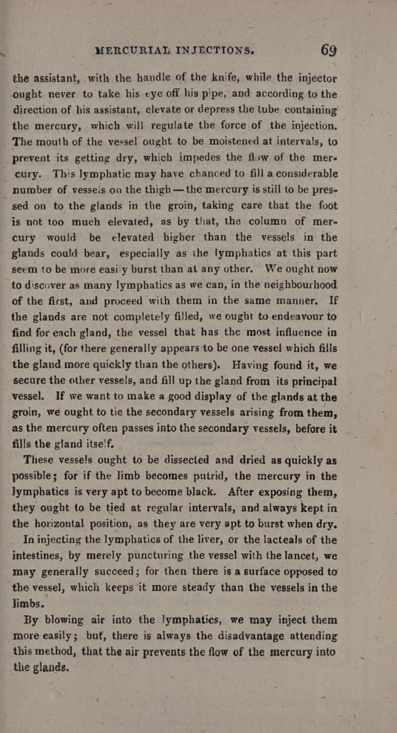 the assistant, with the handle of the knife, while the injector ought never to take his eye off his pipe, and according to the direction of his assistant, elevate or depress the tube containing the mercury, which will regulate the force of the injection. The mouth of the vessel ought to be moistened at intervals, to prevent its getting dry, which impedes the flow of the mer« _cury. This lymphatic may have chanced to fill a considerable number of vesseis on the thigh —the mercury is still to be pres- ged on to the glands in the groin, taking care that the fvot is not too much elevated, as by that, the column of mer- cury would be elevated higher than the vessels in the glands could bear, especially as the lymphatics at this part seem to be more easi'y burst than at any other. We ought now to discover as many lymphatics as we can, in the neighbourhood of the first, and proceed with them in the same manner, If the glands are not completely filled, we ought to endeavour to find for each gland, the vessel that has the most influence in filling it, (for there generally appears -to be one vessel which fills the gland more quickly than the others). Having found it, we secure the other vessels, and fill up the gland from its principal vessel. If we want to make a good display of the glands at the groin, we ought to tie the secondary vessels arising from them, as the mercury often passes into the secondary vessels, before it fills the gland itse'f, These vesse!s ought to be dissected and dried as quickly as possible; for if the limb becomes putrid, the mercury in the lymphatics is very apt to become black. After exposing them, they ought to be tied at regular intervals, and always kept in the horizontal position, as they are very apt to burst when dry. In injecting the lymphatics of the liver, or the lacteals of the intestines, by merely puncturing the vessel with the lancet, we may generally succeed; for then there is a surface opposed to the vesse], which keeps it more steady than the vessels in the limbs. By blowing air into the lymphatics, we may inject them more easily; but, there is always the disadvantage attending this method, that the air prevents the flow of the mercury into the glands.