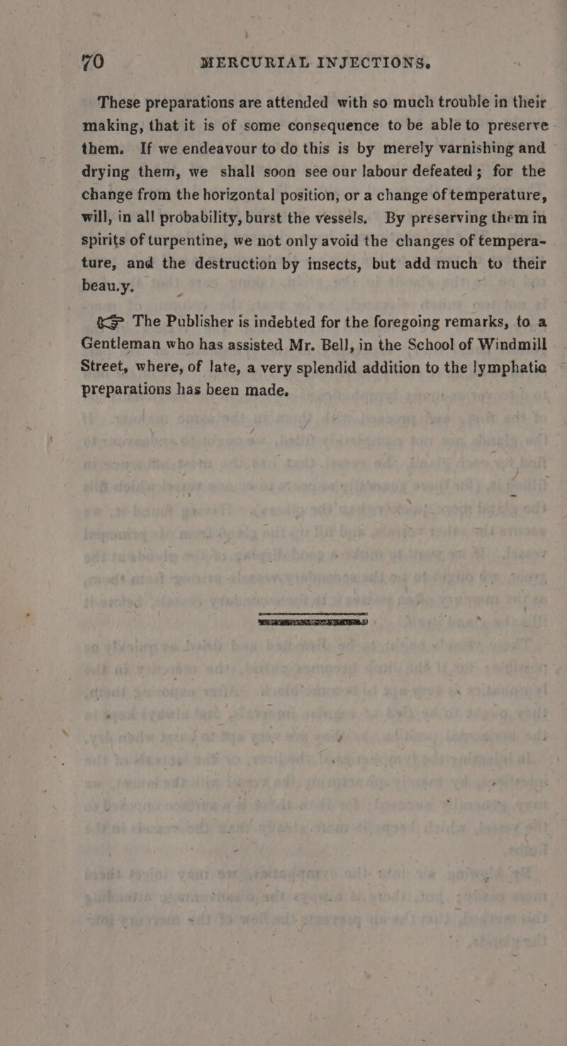 These preparations are attended with so much trouble in their making, that it is of some consequence to be able to preserve them. If we endeavour to do this is by merely varnishing and drying them, we shall soon see our labour defeated; for the change from the horizontal position, or a change of temperature, will, in all probability, burst the vessels. By preserving them in Spirits of turpentine, we not only avoid the changes of tempera- ture, and the destruction by insects, but add much to their beau.y. &amp;}&gt; The Publisher is indebted for the foregoing remarks, to a Gentleman who has assisted Mr. Bell, in the School of Windmill Street, where, of late, a very splendid addition to the }ymphatie preparations has been made.