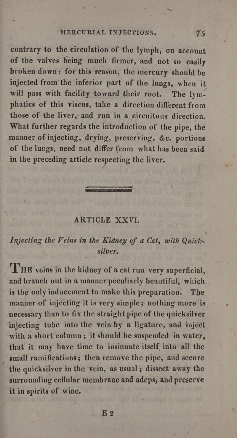 contrary to the circulation of the lymph, on account of the valves being much firmer, and not so easily broken down: for this reason, the mercury should be injected fromthe inferior part of the lungs, when it will pass with facility toward their root. The lym- phatics of this viscus, take a direction different from those of the liver,-and run in a circuitous direction. What further regards the introduction of the pipe, the manner of injecting, drying, preserving, &amp;c. portions of the lungs, need not differ from what has been said in the preceding article respecting the liver. ARTICLE XXVI. Injecting the Veins in the Kidney of a Cat, with Quick silver. Tue veins in the kidney of acat run very superficial, and branch out in a manner peculiarly beautiful, which is the only inducement to make this preparation. The manner of injécting it is very simple; nothing more is necessary than to fix the straight pipe of the quicksilver injecting tube into the vein by a ligature, and inject with a short column; it should be suspended in water, that it may have time to insinuate itself into all the small ramifications; then remove the pipe, and secure - the quicksilver in the vein, as usual; dissect away the surrounding cellular membrane and adeps, and preserve it in spirits of wine. K2
