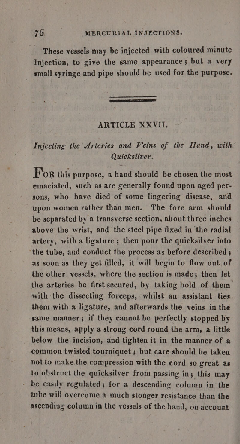 These vessels may be injected with coloured minute Injection, to give the same appearance; but a very small syringe and pipe should be used for the purpose. ARTICLE XXVII. Injecting the Arteries and Veins of the Hand, with Quicksilver. For this purpose, a hand should be chosen the most emaciated, such as are generally found upon aged per- sons, who have died of some lingering disease, and upon women rather than men. The fore arm should be separated by a transverse section, about three inches above the wrist, and the steel pipe fixed in the radial artery, with a ligature; then pour the quicksilver into ‘the tube, and conduct the process as before described; as soon as they get filled, it will begin to flow out of the other vessels, where the section is made; then let the arteries be first secured, by taking hold of them with the dissecting forceps, whilst an assistant ties them with a ligature, and afterwards the veins in the same manner; if they cannot be perfectly stopped by this means, apply a strong cord round the arm, a little below the incision, and tighten it in the manner of a common twisted tourniquet ; but care should be taken not to make the compression with the cord so great as to obstruct the quicksilver from passing in; this may - be easily regulated; for a descending column in the tube will overcome a much stonger resistance than the ascendivg column in the vessels of the hand, on accouat