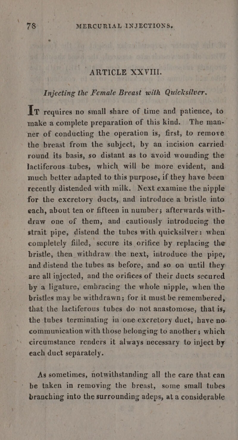 ARTICLE XXVIII. Injecting the Female Breast with Quicksilver. Ir requires no small share of time and patience, to make a complete preparation of this kind. The man- — ner of conducting the operation is, first, to remove the breast from the subject, by an incision carried round its basis, so distant as to avoid wounding the lactiferous-tubes, which will be more evident, and. much better adapted to this purpose, if they have been recently distended with milk. Next examine the nipple for the excretory ducts, and introduce a bristle into each, about ten or fifteen in number; afterwards with- draw one of them, and cautiously introducing the strait pipe, distend the tubes with quicksilver: when completely filled, secure its orifice by replacing the bristle, then withdraw the next, introduce the pipe, and distend the tubes as before, and so on until they are all injected, and the orifices of their ducts secured by a ligature, embracing the whole nipple, when the bristles may be withdrawn; for it must be remembered, that the lactiferous tubes do not anastomose, that is, the tubes terminating in one excretory duct, have no- communication with those belonging to another; which circumstance renders it always necessary to inject by each duct separately. As sometimes, notwithstanding all the care that can be taken in removing the breast, some small tubes branching into the surrounding adeps, at a considerable