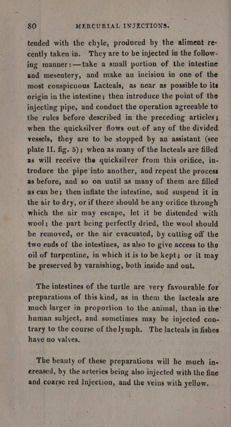 tended with the chyle, produced by the aliment re- cently taken in. They are to be injected in the follow- ing manner:—take a small portion of the intestine -and mesentery, and make an incision in one of the most conspicuous Lacteals, as near as possible to its origin in the intestine; then introduce the point of the injecting pipe, and conduct the operation agreeable to the rules before described in the preceding articles; when the quicksilver flows out-of any of the divided vessels, they are to be stopped by an assistant (see plate II. fig. 5); when as many of the lacteals are filled as will receive the quicksilver from this orifice, in- troduce the pipe into another, and repeat the process as before, and so on until as many of them are filled as can be; then inflate the intestine, and suspend it in the air to dry, or if there should be.any orifice through which the air may escape, let it be distended with wool; the part being perfectly dried, the wool should be removed, or the air evacuated, by cutting off the two ends of the intestines, as also to give access to the oil of turpentine, in which it is to be kept; or it may be preserved by varnishing, both inside and out. The intestines of the turtle are very favourable for preparations of this kind, as in them the lacteals are much larger in proportion to the animal, than in the’ human subject, and sometimes may be injected con- trary to the course of thelymph. The lacteals in fishes have no valves. The beauty of these preparations will be much in- ereased, by the arteries being also injected with the fine and coarse red Injection, and the veins with yellow.