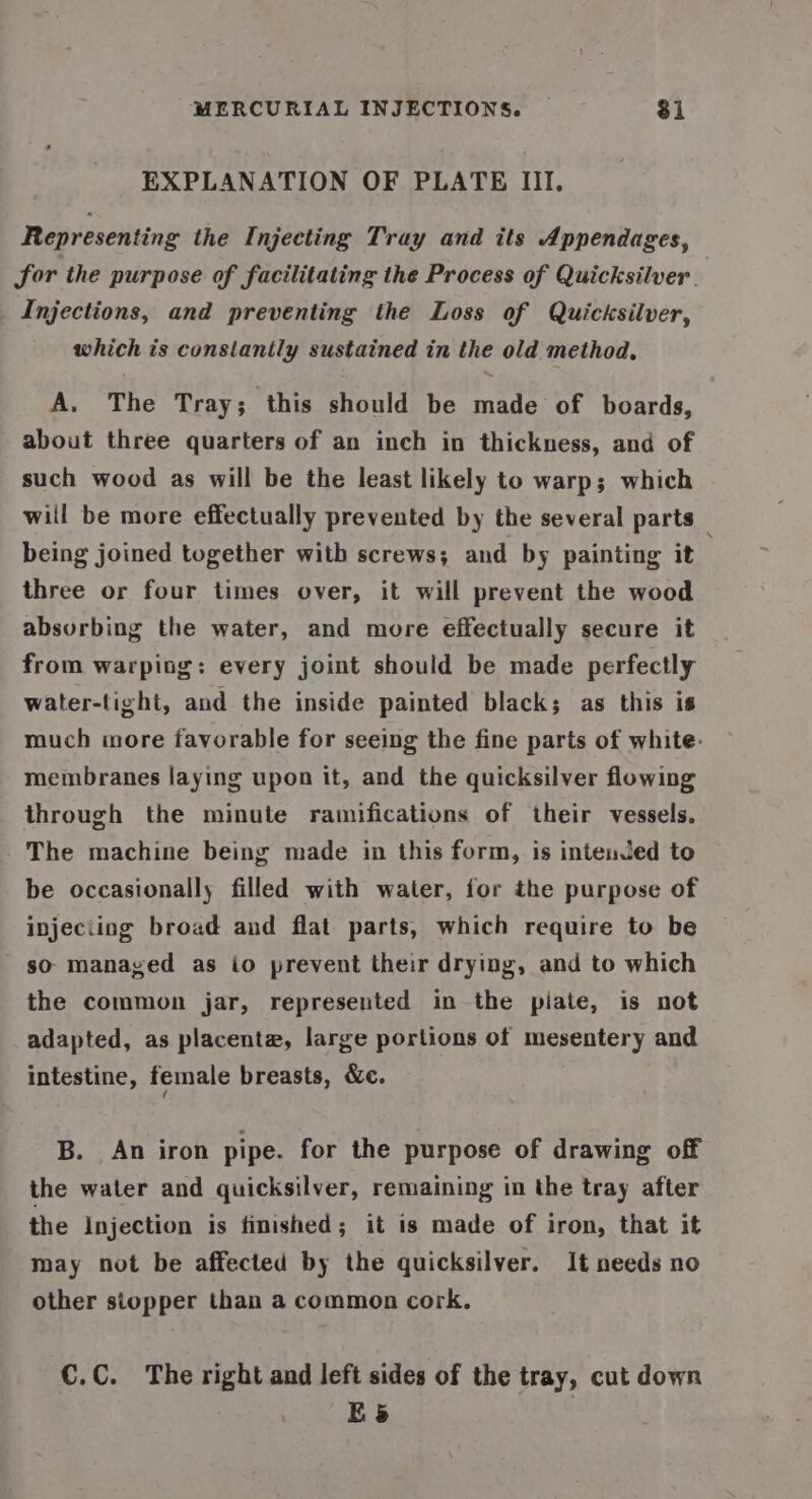 EXPLANATION OF PLATE III. Representing the Injecting Tray and its Appendages, for the purpose of facilitating the Process of Quicksilver. Injections, and preventing the Loss of Quicksilver, which is consiantly sustained in the old method, A, The Tray; this should be made of boards, about three quarters of an inch in thickness, and of such wood as will be the least likely to warp; which will be more effectually prevented by the several parts being joined together with screws; and by painting it three or four times over, it will prevent the wood absurbing the water, and more effectually secure it from warping: every joint should be made perfectly water-tight, and the inside painted black; as this is much more favorable for seeing the fine parts of white. membranes laying upon it, and the quicksilver flowing through the minute ramifications of their vessels. The machine being made in this form, is intenJed to be occasionally filled with water, for the purpose of injeciing broad and flat parts, which require to be so managed as io prevent their drying, and to which the common jar, represented in the piate, is not adapted, as placenta, large portions of mesentery and intestine, female breasts, &amp;c. B. An iron pipe. for the purpose of drawing off the water and quicksilver, remaining in the tray after the Injection is finished; it is made of iron, that it may not be affected by the quicksilver. It needs no other siopper than a common cork. €C.C. The right and left sides of the tray, cut down E5