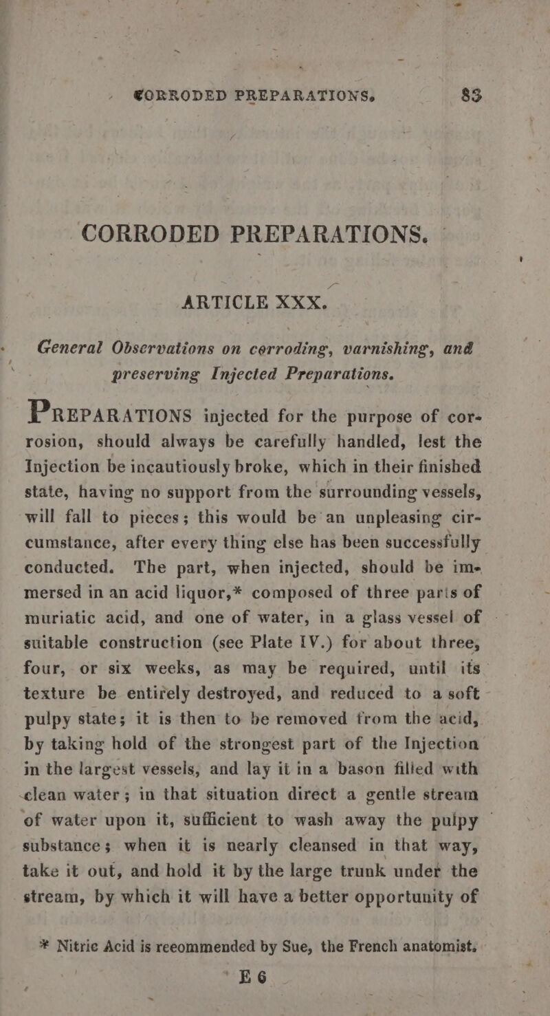 CORRODED PREPARATIONS, © ARTICLE XXX. General Observations on corroding, varnishing, and preserving Injected Preparations. PREPARATIONS injected for the purpose of cor- rosion, should always be carefully handled, lest the Injection be incautiously broke, which in their finished state, having no support from the surrounding vessels, will fall to pieces; this would be an unpleasing cir- cumstance, after every thing else has been successfully conducted. The part, when injected, should be ime mersed in an acid liquor,* composed of three paris of muriatic acid, and one of water, in a glass vessel of - suitable construction (see Plate 1V.) for about three, four, or six weeks, as may be required, until its texture be entirely destroyed, and reduced to a soft pulpy state; it is then to be removed from the acid, by taking hold of the strongest part of the Injection in the largest vessels, and lay it in a bason filled with clean water; in that situation direct a gentle stream of water upon it, sufficient to wash away the puipy © substance; when it is nearly cleansed in that way, take it out, and hold it by the large trunk under the stream, by which it will have a better opportunity of * Nitrie Acid is reeommended by Sue, the French anatomist. ‘EG