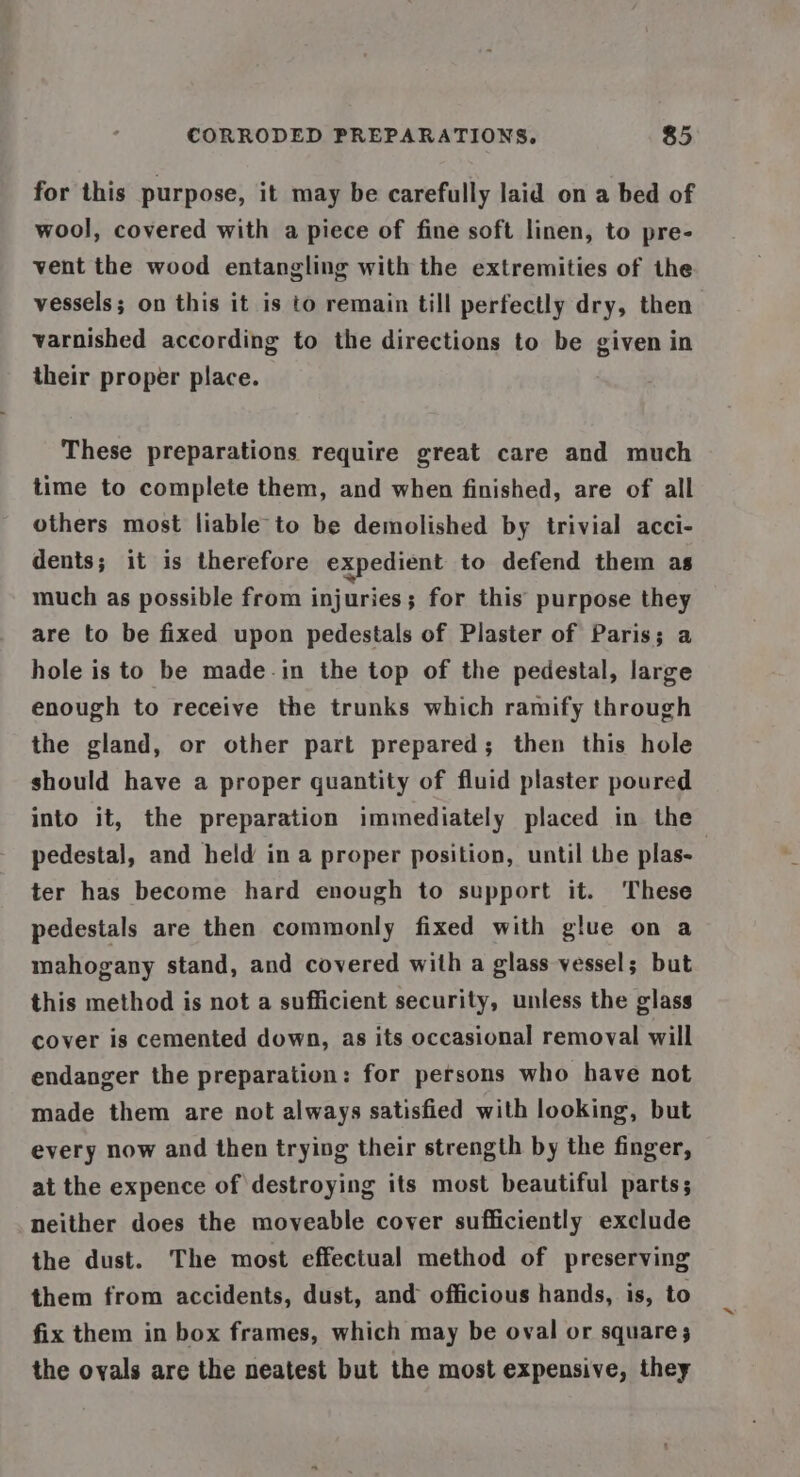 for this purpose, it may be carefully laid on a bed of wool, covered with a piece of fine soft linen, to pre- vent the wood entangling with the extremities of the vessels; on this it is to remain till perfectly dry, then varnished according to the directions to be given in their proper place. These preparations require great care and much time to complete them, and when finished, are of all others most liable to be demolished by trivial acci- dents; it is therefore expedient to defend them as much as possible from injuries; for this’ purpose they are to be fixed upon pedestals of Plaster of Paris; a hole is to be made-in the top of the pedestal, large enough to receive the trunks which ramify through the gland, or other part prepared; then this hole should have a proper quantity of fluid plaster poured into it, the preparation immediately placed in the pedestal, and held in a proper position, until the plas- 3 ter has become hard enough to support it. These pedestals are then commonly fixed with glue on a mahogany stand, and covered with a glass vessel; but this method is not a sufficient security, unless the glass cover is cemented down, as its occasional removal will endanger the preparation: for persons who have not made them are not always satisfied with looking, but every now and then trying their strength by the finger, at the expence of destroying its most beautiful parts; neither does the moveable cover sufficiently exclude the dust. The most effectual method of preserving them from accidents, dust, and officious hands, is, to fix them in box frames, which may be oval or square; the ovals are the neatest but the most expensive, they
