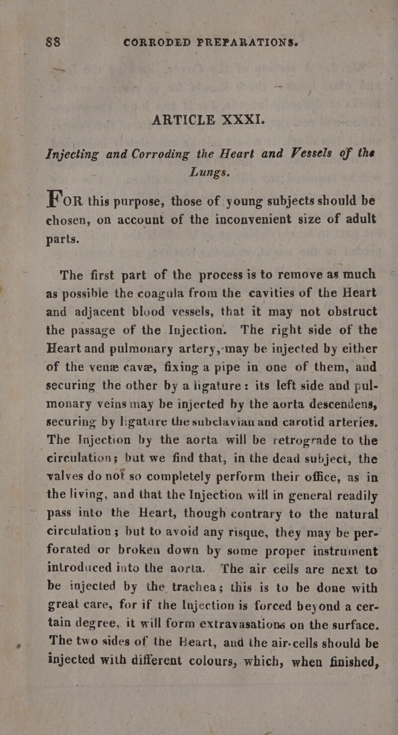ARTICLE XXXI. | Injecting and Corroding the Heart and Vessels of the Lungs. For this purpose, those of young subjects should be chosen, on account of the inconvenient size of adult parts. The first part of the process is to remove as much as possibile the coagula from the cavities of the Heart and adjacent blood vessels, that it may not obstruct the passage of the Injection. The right side of the Heart and pulmonary artery,-may be injected by either. of the vene cave, fixing a pipe in one of them, and securing the other by a ligature: its left side and pul- monary veins may be injected by the aorta descendens, securing by ligature the subclavian and carotid arteries, The Injection by the aorta will be retrograde to the circulation; but we find that, in the dead subject, the valves do not so completely perform their office, as in the living, and that the Injection will in general readily pass into the Heart, though contrary to the natural circulation ; but to avoid any risque, they may be per- forated or broken down by some proper instrument introduced into the aorta. The air ceils are next to be injected by the trachea; this is to be done with great care, for if the Injection is forced beyond a cer- tain degree, it will form extravasations on the surface. The two sides of the Heart, and the air-ceills should be injected with different colours, which, when finished,