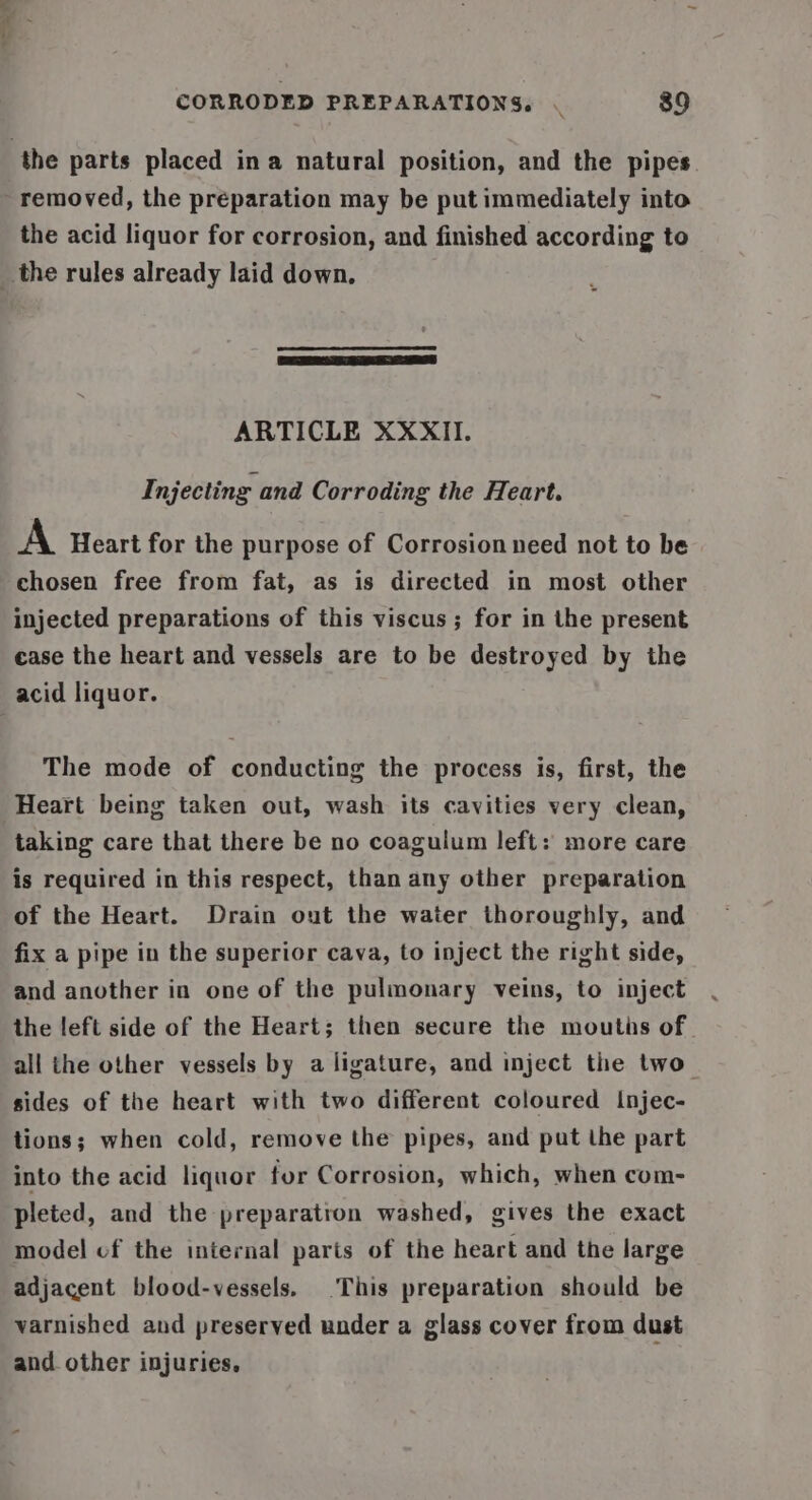 the parts placed ina natural position, and the pipes. removed, the preparation may be put immediately into the acid liquor for corrosion, and finished according to _ the rules already laid down. ARTICLE XXXII. Injecting and Corroding the Heart. A Heart for the purpose of Corrosion need not to be chosen free from fat, as is directed in most other injected preparations of this viscus; for in the present case the heart and vessels are to be destroyed by the acid liquor. The mode of conducting the process is, first, the Heart being taken out, wash its cavities very clean, taking care that there be no coagulum left: more care is required in this respect, than any other preparation of the Heart. Drain out the water thoroughly, and fix a pipe in the superior cava, to inject the right side, and another in one of the pulmonary veins, to inject the left side of the Heart; then secure the mouths of all the other vessels by a ligature, and inject the two sides of the heart with two different coloured Injec- tions; when cold, remove the pipes, and put the part into the acid liquor for Corrosion, which, when com- pleted, and the preparation washed, gives the exact model of the internal parts of the heart and the large adjacent blood-vessels. This preparation should be varnished and preserved under a glass cover from dust and other injuries,