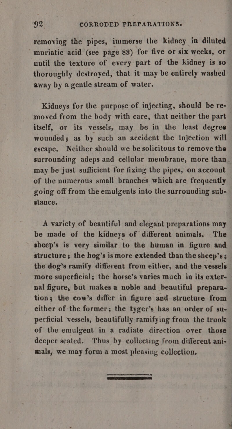 removing the pipes, immerse the kidney in diluted muriatic acid (see page 83) for five or six weeks, or uutil the texture of every part of the kidney is so thoroughly destroyed, that it may be entirely washed away by a gentle stream of water. Kidneys for the purpose of injecting, should be re- moved from the body with care, that neither the part itself, or its vessels, may be in the least degree wounded; as by such an accident the Injection will escape. Neither should we be solicitous to remove the surrounding adeps and cellular membrane, more than_ may be just sufficient for fixing the pipes, on account of the numerous small branches which are frequently going off from the emulgents into the surrounding sub- stance. A variety of beautiful and elegant preparations may be made of the kidneys of different animals, The ~ sheep’s is very similar to the human in figure and structure; the hog’s is more extended than the sheep’s; the dog’s ramify different from either, and the vessels more superficial; the horse’s varies much in its exter- — nal figure, but makes a noble and beautiful prepara- tion; the cow’s differ in figure and structure from either of the former; the tyger’s has an order of su- perficial vessels, beautifully ramifying from the trunk — of the emulgent in a radiate direction over those deeper seated. Thus by collecting from different ani- mals, we may form a most pleasing collection. :