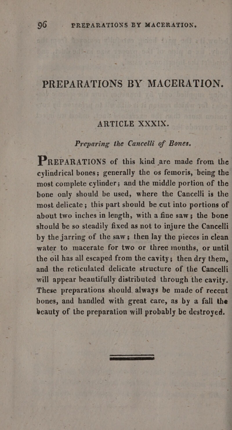 PREPARATIONS BY MACERATION. ARTICLE XXXIX. Preparing the Cancelli of Bones. PREPARATIONS of this kind are made from the cylindrical bones ; generally the os femoris, being the most complete cylinder; and the middle portion of the bone only should be used, where the Cancelli is the most delicate; this part should be cut into portions of about two inches in length, with a fine saw; the bone should be so steadily fixed as not to injure the Cancelli by the jarring of the saw; then lay the pieces in clean water to macerate for two or three months, or until the oil has all escaped from the cavity; then dry them, and the reticulated delicate structure of the Cancelli will appear beautifully distributed through the cavity. These preparations should. always be made of recent bones, and handled with great care, as by a fall the beauty of the preparation will probably be destroyed.