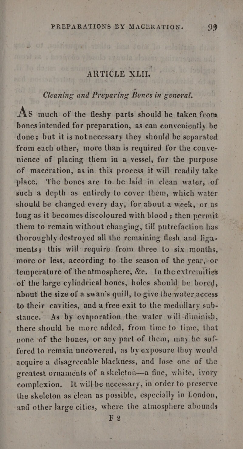 ARTICLE XLII. Cleaning and Preparing Bones in general, As much of the fleshy parts should be taken from bones intended for preparation, as can conveniently be done; but it is not necessary they should be separated from each other, more than is required for the conve- nience of placing them in a vessel, for the purpose of maceration, as in. this process it will readily take place. The bones are to be laid in clean water, of such a depth as entirely to cover them, which water should be changed every day, for about a week, or as long as it becomes discoloured with blood ; then permit them to remain without changing, till putrefaction has thoroughly destroyed all the remaining flesh and liga- ments; this will require from three to six months, more or less, according to the season of the year,-or temperature of theatmosphere, &amp;c. Inthe extremities of the large cylindrical bones, holes should be bored, about the size of a swan’s quill, to give the water access to their cavities, and a free exit to the medullary sub- stance. As by evaporation the water will -diminish, there should be more added, from time to time, that none -of the bones, or any part of them, may be suf- fered to remain uncovered, as by exposure they would acquire a disagreeable blackness, and lose one of the ereatest ornaments of askeleton—a fine, white, ivory complexion, It willbe necessary, in order to preserve ihe skeleton as clean as possible, especially in London, -and other large cities, where the atmosphere abounds F 2