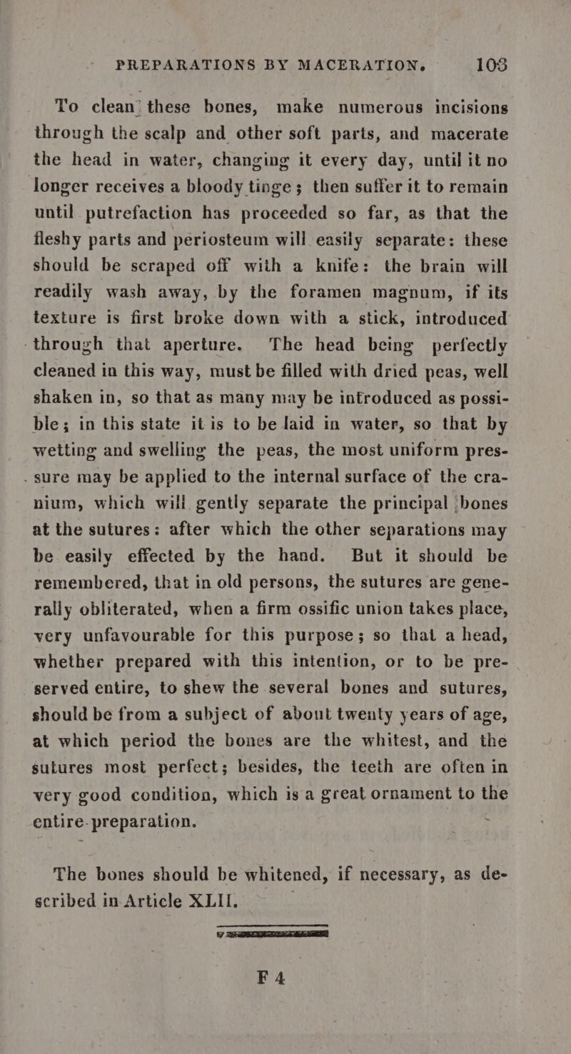 To clean’ these bones, make numerous incisions through the scalp and other soft parts, and macerate the head in water, changing it every day, until it no longer receives a bloody tinge ; then suffer it to remain until putrefaction has proceeded so far, as that the fleshy parts and periosteum will easily separate: these should be scraped off with a knife: the brain will readily wash away, by the foramen magnun, if its texture is first broke down with a stick, introduced through that aperture. The head being perfectly cleaned in this way, must be filled with dried peas, well shaken in, so that as many may be introduced as possi- ble; in this state it is to be laid in water, so that by wetting and swelling the peas, the most uniform pres- . sure may be applied to the internal surface of the cra- nium, which wili gently separate the principal bones at the sutures: after which the other separations may be easily effected by the hand. But it should be remembered, that in old persons, the sutures are gene- rally obliterated, when a firm ossific union takes place, very unfavourable for this purpose; so that a head, whether prepared with this intention, or to be pre- served entire, to shew the several bones and sutures, should be from a subject of about twenty years of age, at which period the bones are the whitest, and the sutures most perfect; besides, the teeth are often in very good condition, which is a great ornament to the entire. preparation. The bones should be whitened, if necessary, as de- scribed in-Article XLII. es Y F4
