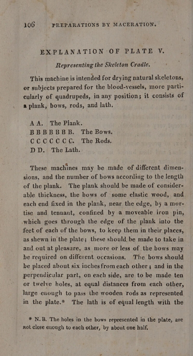 EXPLANATION OF PLATE V. Representing the Skeleton Cradle. This machine is intended for drying natural skeletons, or subjects prepared for the blood-vessels, more parti- cularly of quadrupeds, in any position; it consists of a plank, bows, rods, and lath. AA. The Plank. BBBBBBB. The Bows. CCCCCCC. The Rods. DD. The Lath. These machines may be made of different dimen- sions, and the number of bows according to the length of the plank. The plank should be made of consider- abJe thickness, the bows of some elastic wood, and each end fixed in the plank, near the edge, by a mor- tise and tennant, confined by a moveable iron pin, which goes through the edge of the plank into the feet of each of the bows, to keep them in their places, as shewn in the plate; these should: be made to take in and out at pleasure, as more or less of the bows may be required on different occasions. The bows should be placed about six inches from each other ; and in the perpendicular part, on each side, are to be made ten or twelve holes, at equal distances from each other, large enough to pass the wooden rods as represented in the plate.* The lath is of equal length with the * N.B. The holes in the bows represented in the plate, are not close enough to each other, by about one half,